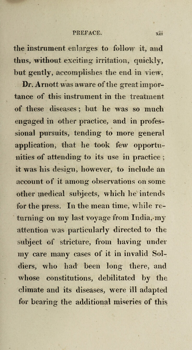 the instrument enlarges to follow it, and thus, without exciting irritation, quickly, but gently, accomplishes the end in view. Dr. Arnott was aware of the great impor¬ tance of this instrument in the treatment of these diseases ; but he was so much engaged in other practice, and in profes- % sional pursuits, tending to more general application, that he took few opportu¬ nities of attending to its use in practice ; it was his design, however, to include an account of it among observations on some other medical subjects, which lie'intends for the press. In the mean time, while re¬ turning on my last voyage from India,-ray attention Vv^as particularly directed to the subject of stricture, from having under my care many cases of it in invalid Sol¬ diers, who had' been long there, and whose constitutions, debilitated by the climate and its diseases, were ill adapted for bearing the additional miseries of this