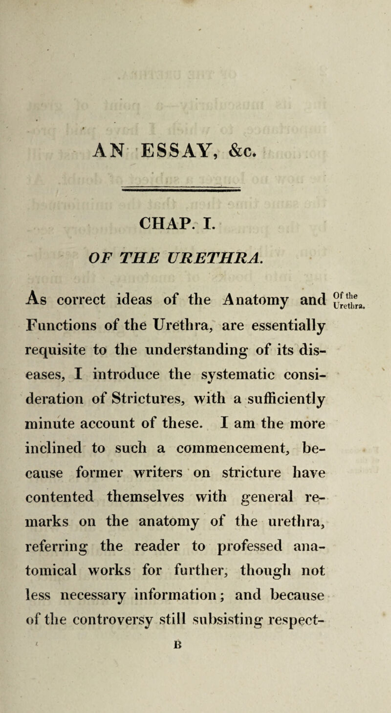 AN-’ESSAY, &c. CHAP I. OF THE URETHRA. As correct ideas of the Anatomy and Functions of the Urethra, are essentially requisite to the understanding of its dis¬ eases, I introduce the systematic consi¬ deration of Strictures, with a sufficiently minute account of these. I am the more inclined to such a commencement, be¬ cause former writers on stricture have contented themselves with general re¬ marks on the anatomy of the urethra, referring the reader to professed ana¬ tomical works for further, thougli not less necessary information; and because of the controversy still subsisting respect- B Of the Urethra.