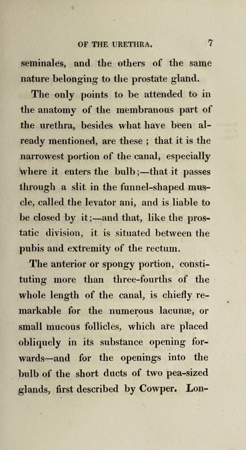 seminales, and the others of the same nature belonging to the prostate gland. The only points to be attended to in the anatomy of the membranous part of the urethra, besides what have been al¬ ready mentioned, are these ; that it is the narrowest portion of the canal, especially where it enters the bulb;—that it passes through a slit in the funnel-shaped mus¬ cle, called the levator ani, and is liable to be closed by it;—and that, like the pros¬ tatic division, it is situated between the pubis and extremity of the rectum. The anterior or spongy portion, consti¬ tuting more than three-fourths of the whole length of the canal, is chiefly re¬ markable for the numerous lacunae, or small mucous follicles, which are placed obliquely in its substance opening for- wards—and for the openings into the bulb of the short ducts of two pea-sized glands, first described by Cowper. Lon-