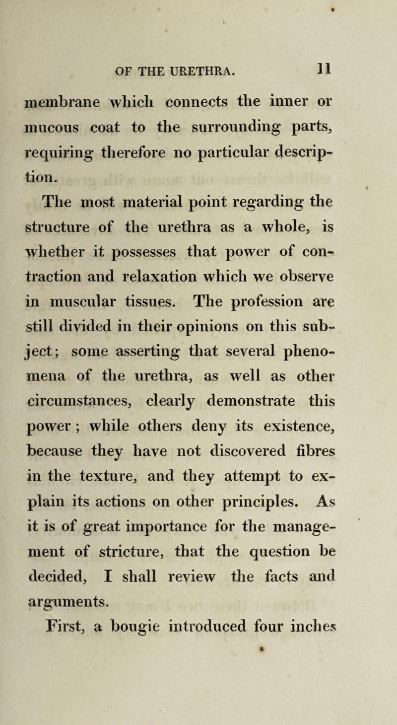 membrane which connects the inner or mucous coat to the surrounding parts, requiring therefore no particular descrip¬ tion. The most material point regarding the structure of the urethra as a whole, is whether it possesses that power of con¬ traction and relaxation which we observe in muscular tissues. The profession are still divided in their opinions on this sub¬ ject; some asserting that several pheno¬ mena of the urethra, as well as other circumstances, clearly demonstrate this power ; while others deny its existence, because they have not discovered fibres in the texture, and they attempt to ex¬ plain its actions on other principles. As it is of great importance for the manage¬ ment of stricture, that the question be decided, I shall review the facts and arguments. First, a bougie introduced four inches