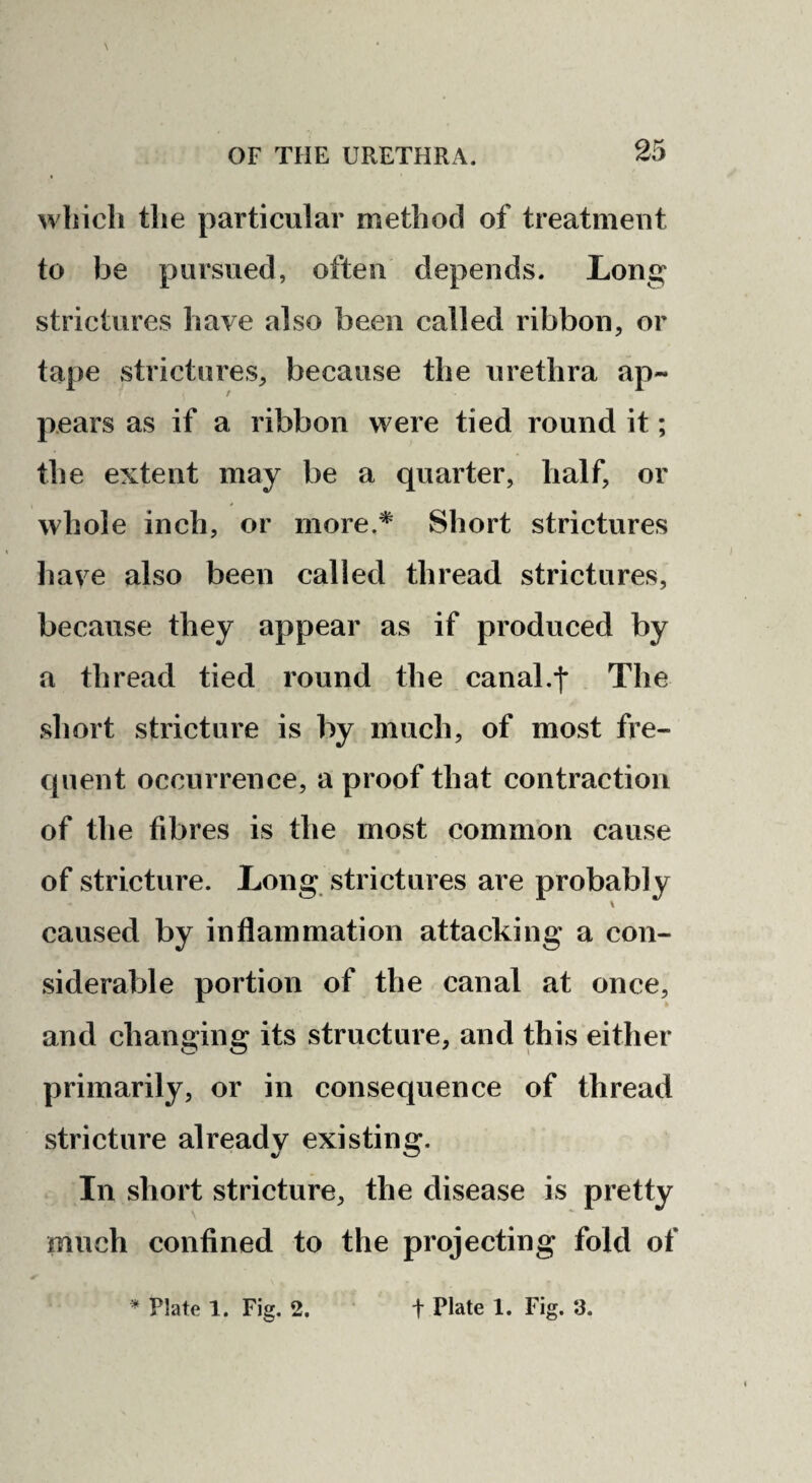 which the particular method of treatment to be pursued, often depends. Long strictures have also been called ribbon, or tape strictures, because the urethra ap¬ pears as if a ribbon were tied round it; the extent may be a quarter, half, or whole inch, or more.* Short strictures have also been called thread strictures, because they appear as if produced by a thread tied round the canal.f The short stricture is by much, of most fre¬ quent occurrence, a proof that contraction of the fibres is the most common cause of stricture. Long strictures are probably caused by inflammation attacking a con¬ siderable portion of the canal at once, and changing its structure, and this either primarily, or in consequence of thread stricture already existing. In short stricture, the disease is pretty much confined to the projecting fold of Plate 1. Fig. 2. t Plate 1. Fig. 3.