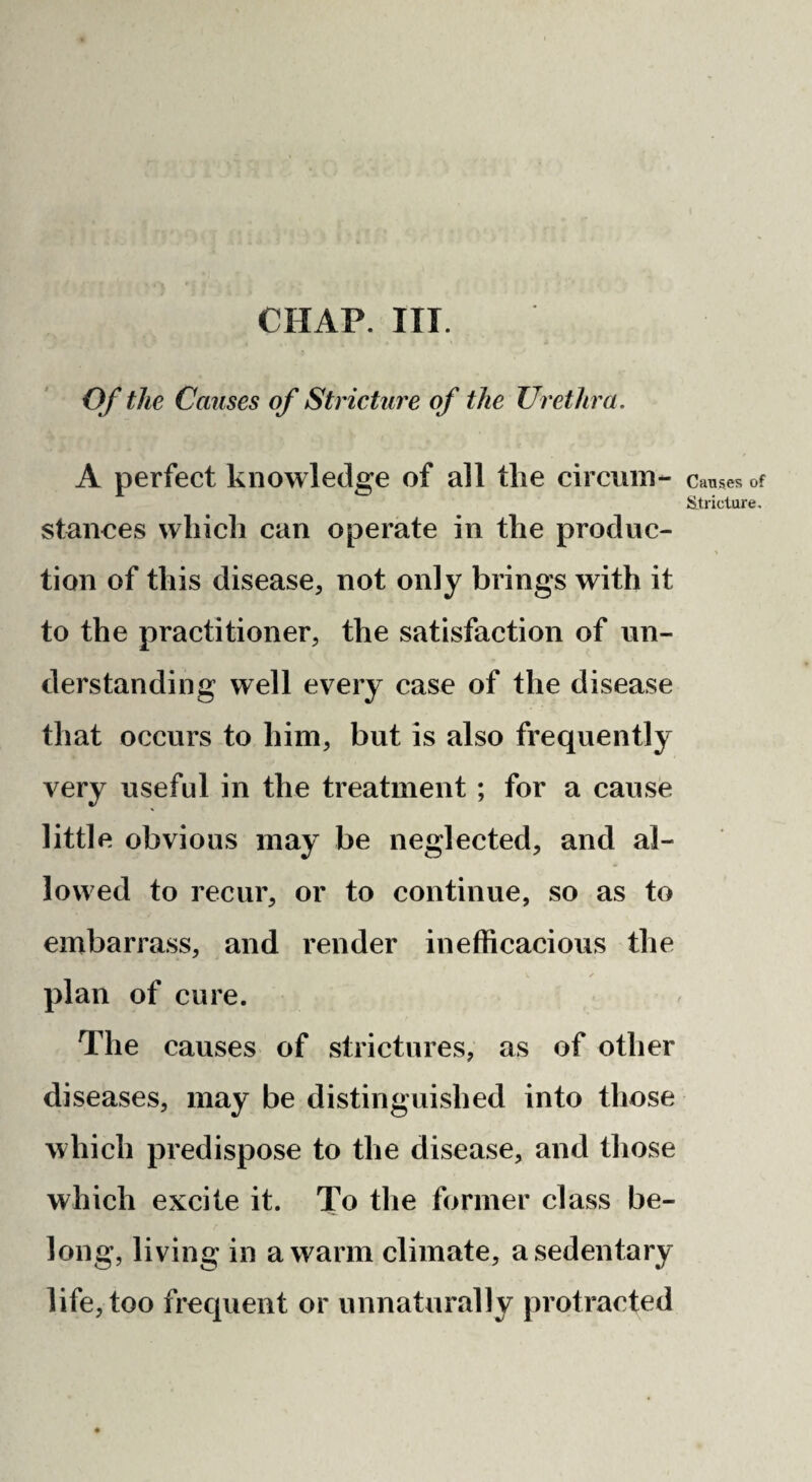 Of the Causes of Stricture of the Urethra. A perfect knowledge of all the circuin- stanoes which can operate in the produc¬ tion of this disease, not only brings with it to the practitioner, the satisfaction of un¬ derstanding well every case of the disease that occurs to him, but is also frequently very useful in the treatment ; for a cause little obvious may be neglected, and al¬ lowed to recur, or to continue, so as to embarrass, and render inefficacious the plan of cure. The causes of strictures, as of other diseases, may be distinguished into those which predispose to the disease, and those which excite it. To the former class be¬ long, living in a warm climate, a sedentary life, too frequent or unnaturally protracted Causes of Stricture.