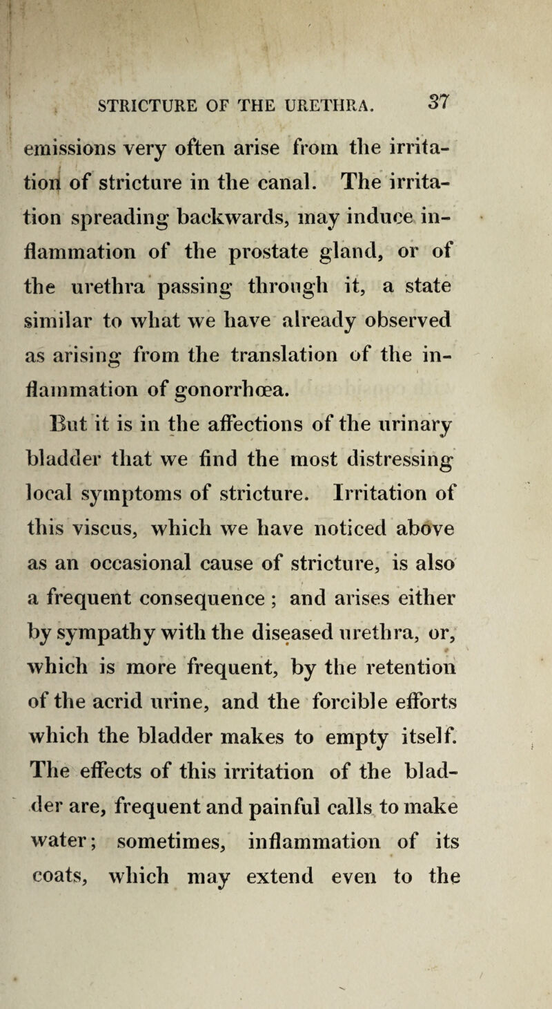 emissions very often arise from tlie irrita- tioil of stricture in the canal. The irrita¬ tion spreading backwards, may induce in¬ flammation of the prostate gland, or of the urethra passing through it, a state similar to what we have already observed as arising from the translation of the in- I flammation of gonorrhoea. But it is in the affections of the urinary bladder that we find the most distressing local symptoms of stricture. Irritation of this viscus, which we have noticed above as an occasional cause of stricture, is also a frequent consequence ; and arises either by sympathy with the diseased urethra, or, which is more frequent, by the retention of the acrid urine, and the forcible efforts which the bladder makes to empty itself. The effects of this irritation of the blad¬ der are, frequent and painful calls to make water; sometimes, inflammation of its coats, which may extend even to the