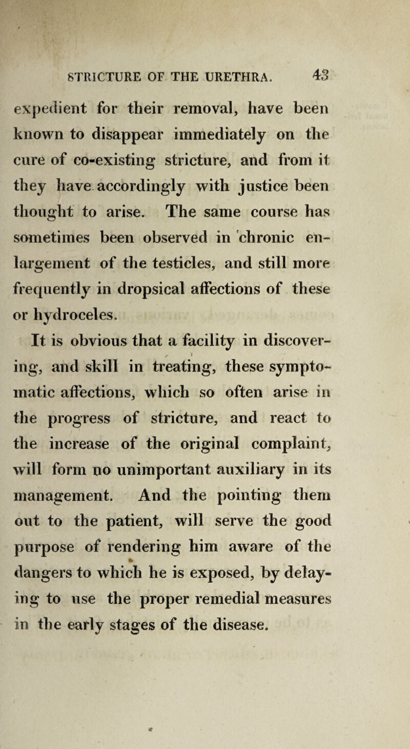 expedient for their removal, have been known to disappear immediately on the cure of co-existing stricture, and from it they have.accordingly with justice been thought to arise. The same course has sometimes been observed in chronic en¬ largement of the testicles, and still more frequently in dropsical affections of these or hydroceles. It is obvious that a facility in discover- ( ing, and skill in treating, these sympto¬ matic affections, which so often arise in the progress of stricture, and react to the increase of the original complaint, will form no unimportant auxiliary in its management. And the pointing them out to the patient, will serve the good purpose of rendering him aware of the dangers to which he is exposed, by delay¬ ing to use the proper remedial measures in the early stages of the disease.