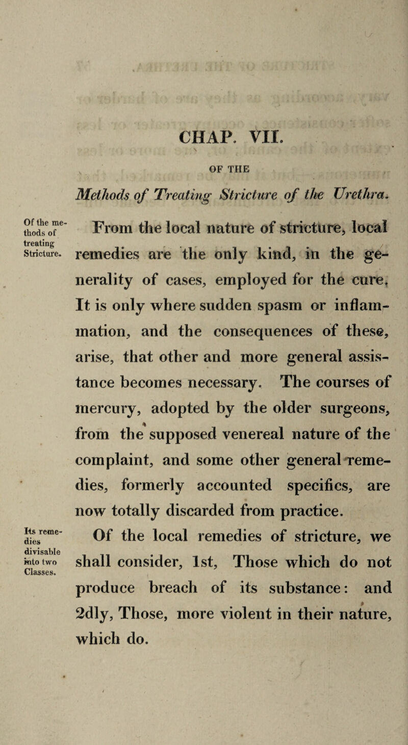 CHAP. VII. Of the me¬ thods of treating Stricture. lis reme¬ dies divisable into two Classes. , OF THE ) Methods of Treating Stricture of the Urethra^ From the local nature of stricture^ local remedies are tlie only kind, in the ge¬ nerality of cases, employed for the cure. It is only where sudden spasm or inflam¬ mation, and the consequences of these, arise, that other and more general assis¬ tance becomes necessary. The courses of mercury, adopted by the older surgeons, from the supposed venereal nature of the ' complaint, and some other general Terne- dies, formerly accounted specifics, are now totally discarded from practice. Of the local remedies of stricture, we shall consider, 1st, Those which do not produce breach of its substance: and 2dly, Those, more violent in their nature, which do.