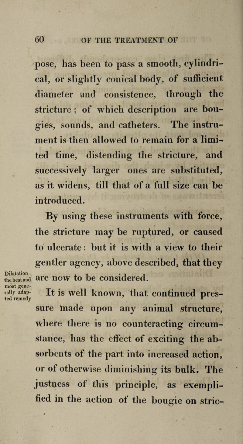 Dilatation the best and most gene¬ rally adap¬ ted remedy pose, has been to pass a smooth, cylindri¬ cal, or slightly conical body, of sufficient diameter and consistence, through the stricture ; of which description are bou¬ gies, sounds, and catheters. The instru¬ ment is then allowed to remain for a limi-- f ted time, distending the stricture, and successively larger ones are substituted, r as it widens, till that of a full size can be introduced. By using these instruments with force, the stricture may be ruptured, or caused to ulcerate; but it is with a view to their gentler agency, above described, that they are now to be considered. It is well known, that continued pres¬ sure Inade upon any animal structure, where there is no counteracting circum¬ stance, has the effect of exciting the ab¬ sorbents of the part into increased action, or of otherwise diminishing its bulk. The justness of this principle, as exempli¬ fied in the action of the bougie on stric-