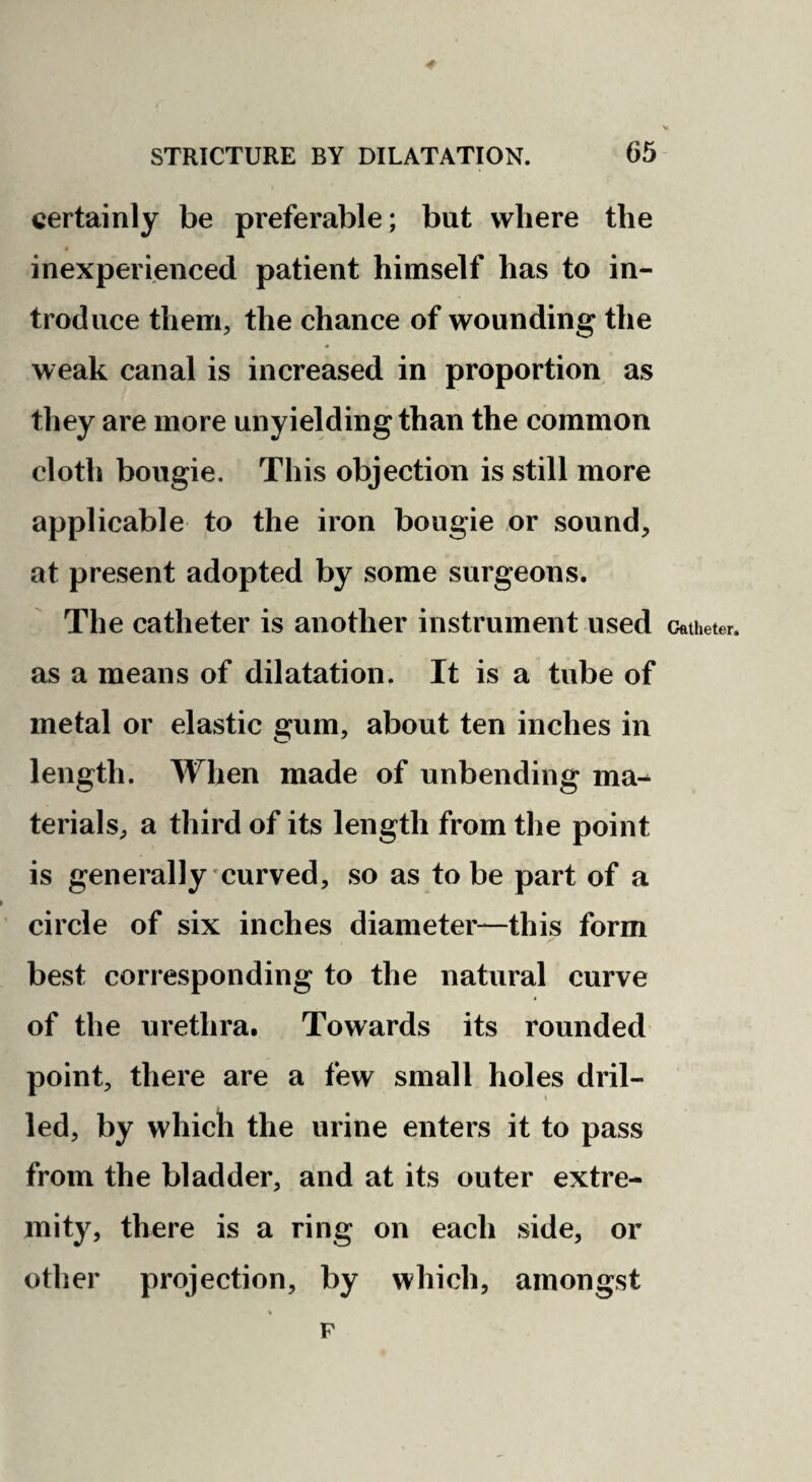 certainly be preferable; but where the « inexperienced patient himself has to in¬ troduce them, the chance of wounding the weak canal is increased in proportion as they are more unyielding than the common cloth bougie. This objection is still more applicable to the iron bougie or sound, at present adopted by some surgeons. The catheter is another instrument used as a means of dilatation. It is a tube of metal or elastic gum, about ten inches in length. When made of unbending ma¬ terials, a third of its length from the point is generally curved, so as to be part of a circle of six inches diameter—this form best corresponding to the natural curve of the urethra. Towards its rounded point, there are a few small holes dril¬ led, by which the urine enters it to pass from the bladder, and at its outer extre¬ mity, there is a ring on each side, or other projection, by which, amongst F Cfttheter.