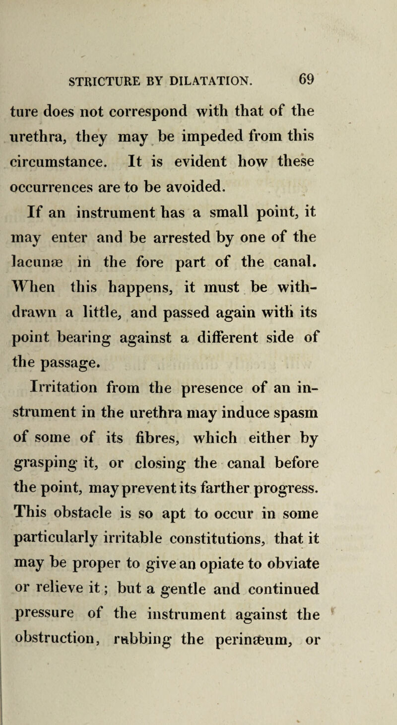 STRICTURE BY DILATATION. 69 ture does not correspond with that of the urethra, they may be impeded from this circumstance. It is evident how these occurrences are to be avoided. If an instrument has a small point, it may enter and be arrested by one of the lacunas in the fore part of the canal. When this happens, it must. be with¬ drawn a little, and passed again with its point bearing against a different side of the passage. Irritation from the presence of an in¬ strument in the urethra may induce spasm of some of its fibres, which either by grasping it, or closing the canal before the point, may prevent its farther progress. This obstacle is so apt to occur in some particularly irritable constitutions, that it may be proper to give an opiate to obviate or relieve it; but a gentle and continued pressure of the instrument against the obstruction, rubbing the perinseum, or