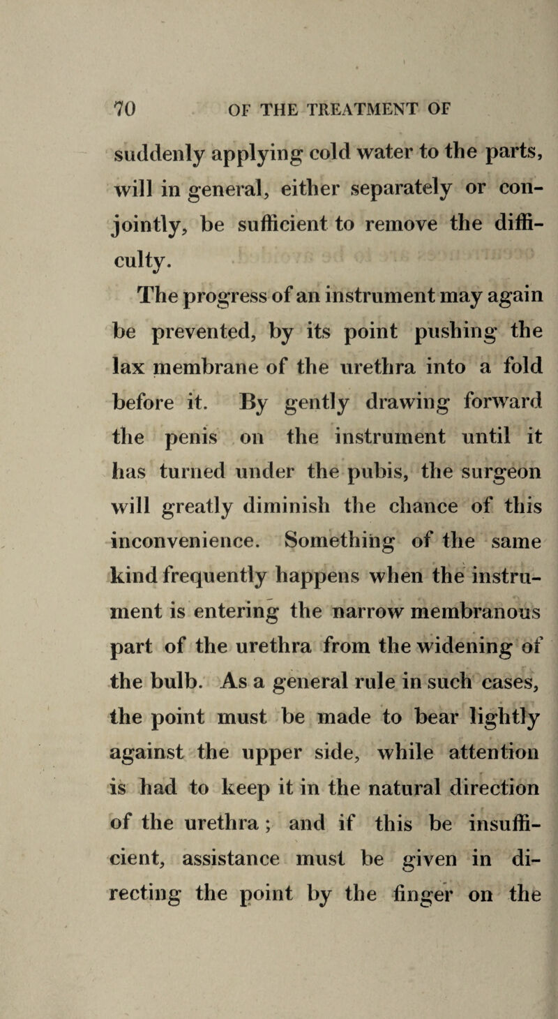 suddenly applying cold water to the parts, will in general, either separately or con¬ jointly, be sufficient to remove the diffi¬ culty. The progress of an instrument may again be prevented, by its point pushing the lax membrane of the urethra into a fold before it. By gently drawing forward the penis on the instrument until it has turned under the pubis, the surgeon will greatly diminish the chance of this inconvenience. Something of the same kind frequently happens when the instru¬ ment is entering the narrow membranous part of the urethra from the widening of the bulb. As a general rule in such cases, « the point must be made to bear lightly against the upper side, while attention is had to keep it in the natural direction of the urethra; and if this be insuffi¬ cient, assistance must be given in di¬ recting the point by the finger on the