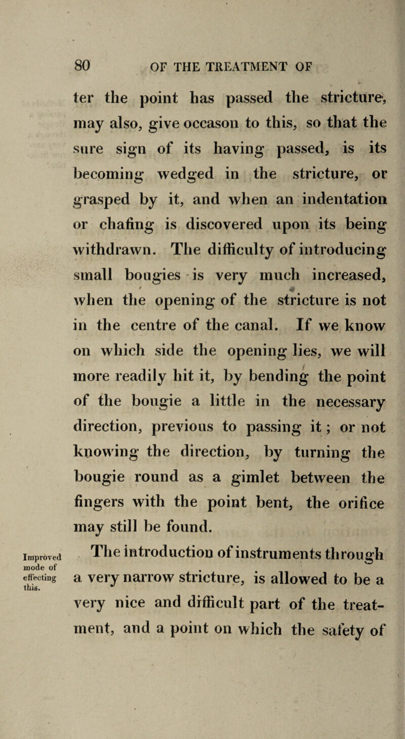 Improved mode of efiecting this. ter the point has passed the stricture, may also, give occason to this, so that the sure sign of its having passed, is its becoming wedged in the stricture, or grasped by it, and when an indentation or chafing is discovered upon its being withdrawn. The difficulty of introducing small bougies is very much increased, when the opening of the stricture is not in the centre of the canal. If we know on which side the opening lies, we will more readily hit it, by bending the point of the bougie a little in the necessary direction, previous to passing it; or not knowing the direction, by turning the bougie round as a gimlet between the fingers with the point bent, the orifice may still be found. . The introduction of instruments through a very narrow stricture, is allowed to be a very nice and diflScult part of the treat¬ ment, and a point on which the safety of