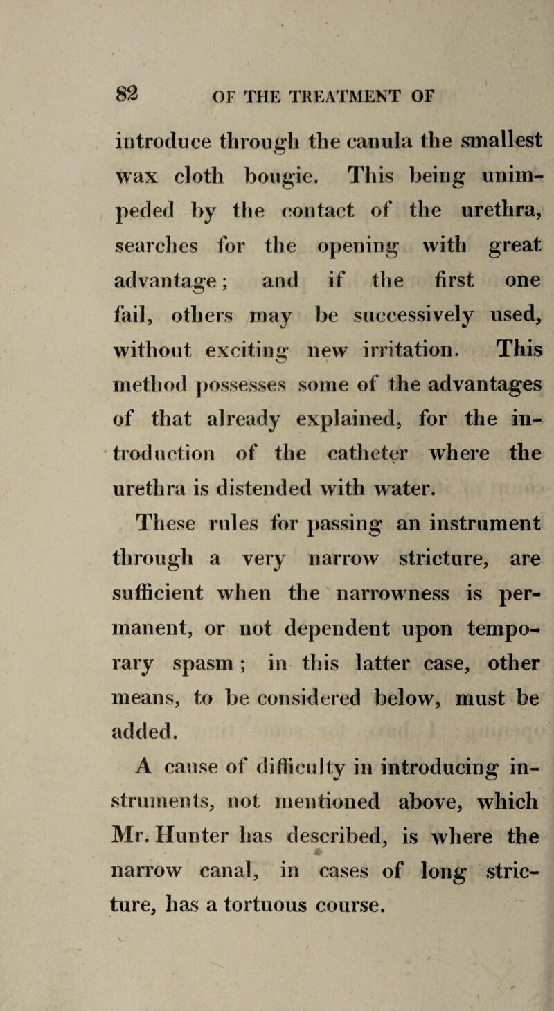 introduce through the canula the smallest wax cloth bougie. This being unim¬ peded by the contact of the urethra, searches for the opening with great advantage; and if the first one I fail, others may be successively used, without excitiuijr new irritation. This o method possesses some of the advantages of that already explained, for the in¬ troduction of the catheter where the urethra is distended with water. These rules for passing an instrument through a very narrow stricture, are sufficient when the narrowness is per¬ manent, or not dependent upon tempo¬ rary spasm; in this latter case, other means, to be considered below, must be added. A cause of difficulty in introducing in¬ struments, not mentioned above, which Mr. Hunter has described, is where the ♦ narrow canal, in cases of long stric¬ ture, has a tortuous course.