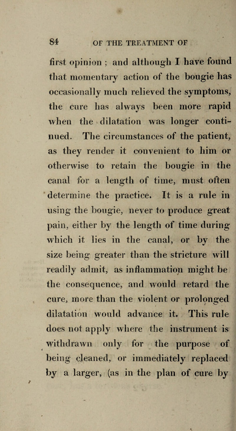 first opinion ; and although I have found that momentary action of the bougie has occasionally much relieved the symptoms, the cure has always been more rapid when the < dilatation was longer conti¬ nued. The circumstances of the patient, as they render it convenient to him or otherwise to retain the bougie in the canal for a length of time, must often determine the practice. It is a rule in using the bougie, never to produce great pain, either by the length of time during which it lies in the canal, or by the size being greater than the stricture will readily admit, as inflammation might be the consequence, and would retard the cure, more than the violent or prolonged dilatation would advance it. This rule does not apply where the instrument is withdrawn only for the purpose of being cleaned, or immediately replaced by a larger, (as in the plan of cure by