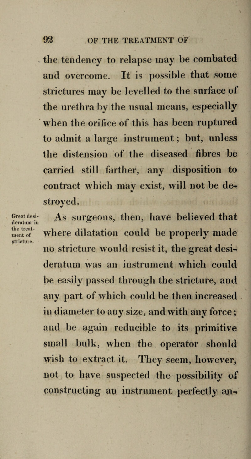 Great desi¬ deratum ill the treat¬ ment of i^bicture. the tendency to relapse may be combated and overcome. It is possible that some strictures may be levelled to the surface of the urethra by the usual means, especially when the orifice of this has been ruptured to admit a large instrument; but, unless the distension of the diseased fibres be carried still farther, any disposition to contract which may exist, will not be de^ stroyed. As surgeons, then, have believed that where dilatation could be properly made no stricture would resist it, the great desi¬ deratum was an instrument which could be easily passed through the stricture, and any part of which could be then increased . in diameter to any size, and with any force; and be again reducible to its primitive small bulk, when the operator should wish to extract it. They seem, howevei^ not to have suspected the possibility of constructing an instrument perfectly an-