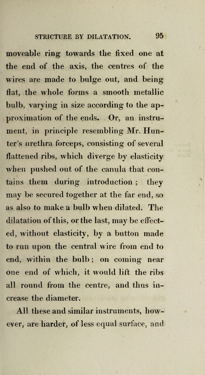 moveable ring towards the fixed one at the end of the axis, the centres of the wires are made to bulge out, and being flat, the whole forms a smooth metallic bulb, varying in size according to the ap¬ proximation of the ends. Or, an instru¬ ment, in principle resembling Mr. Hun¬ ter’s urethra forceps, consisting of several flattened ribs, which diverge by elasticity when pushed out of the canula that con¬ tains them during introduction ; they may be secured together at the far end, so as also to make a bulb when dilated. The dilatation of this, or the last, may be eflTect- ed, without elasticity, by a button made to run upon the central wire from end to end, within the bulb; on coming near one end of which, it would lift the ribs all round from the centre, and thus in¬ crease the diameter. All these and similar instruments, how¬ ever, are harder, of less equal surface, and