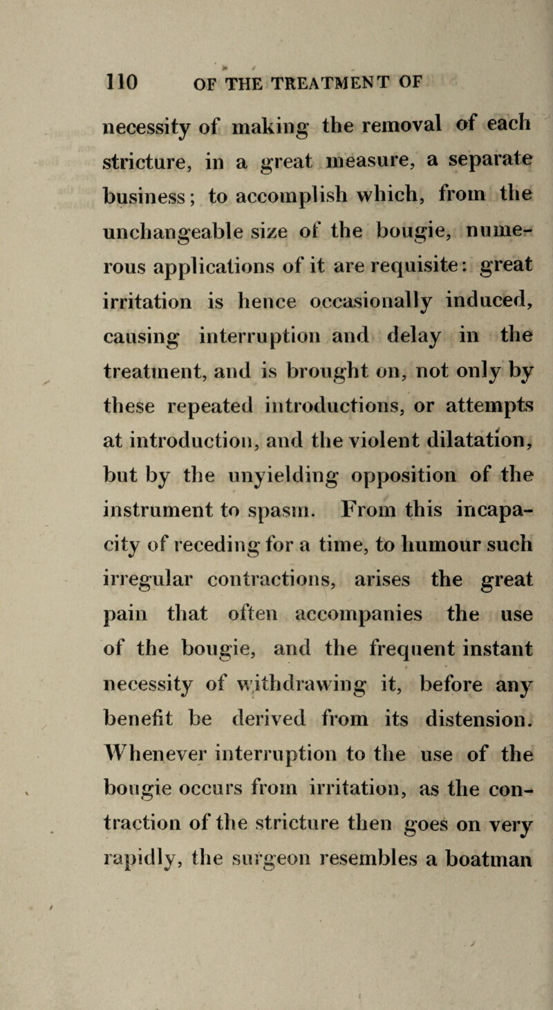 necessity of making the removal of each stricture, in a great measure, a separate business; to accomplish which, from the unchangeable size of the bougie, nume¬ rous applications of it are requisite; great irritation is hence occasionally induced, causing interruption and delay in the treatment, and is brought on, not only by these repeated introductions, or attempts at introduction, and the violent dilatation, but by the unyielding opposition of the instrument to spasm. From this incapa¬ city of receding for a time, to humour such irregular contractions, arises the great pain that often accompanies the use of the bougie, and the frequent instant necessity of withdrawing it, before any benefit be derived from its distension. Whenever interruption to the use of the bougie occurs from irritation, as the con-- traction of the stricture then goes on very rapidly, the surgeon resembles a boatman