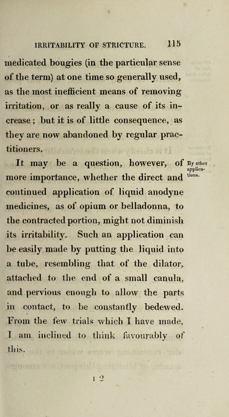 I medicated bougies (in the particular sense of the term) at one time so generally used, as the most inefficient means of removing irritation, or as really a cause of its in¬ crease ; but it is of little consequence, as they are now abandoned by regular prac¬ titioners. It may be a question, however, of By other applica- more importance, whether the direct and continued application of liquid anodyne medicines, as of opium or belladonna, to the contracted portion, might not diminish its irritability. Such an application can be easily made by putting the liquid into a tube, resembling that of the dilator, attached to the end of a small canula, and pervious enough to allow the parts in contact, to be constantly bedewed. From the few trials which I have made, 1 am inclined to think favourably of this.
