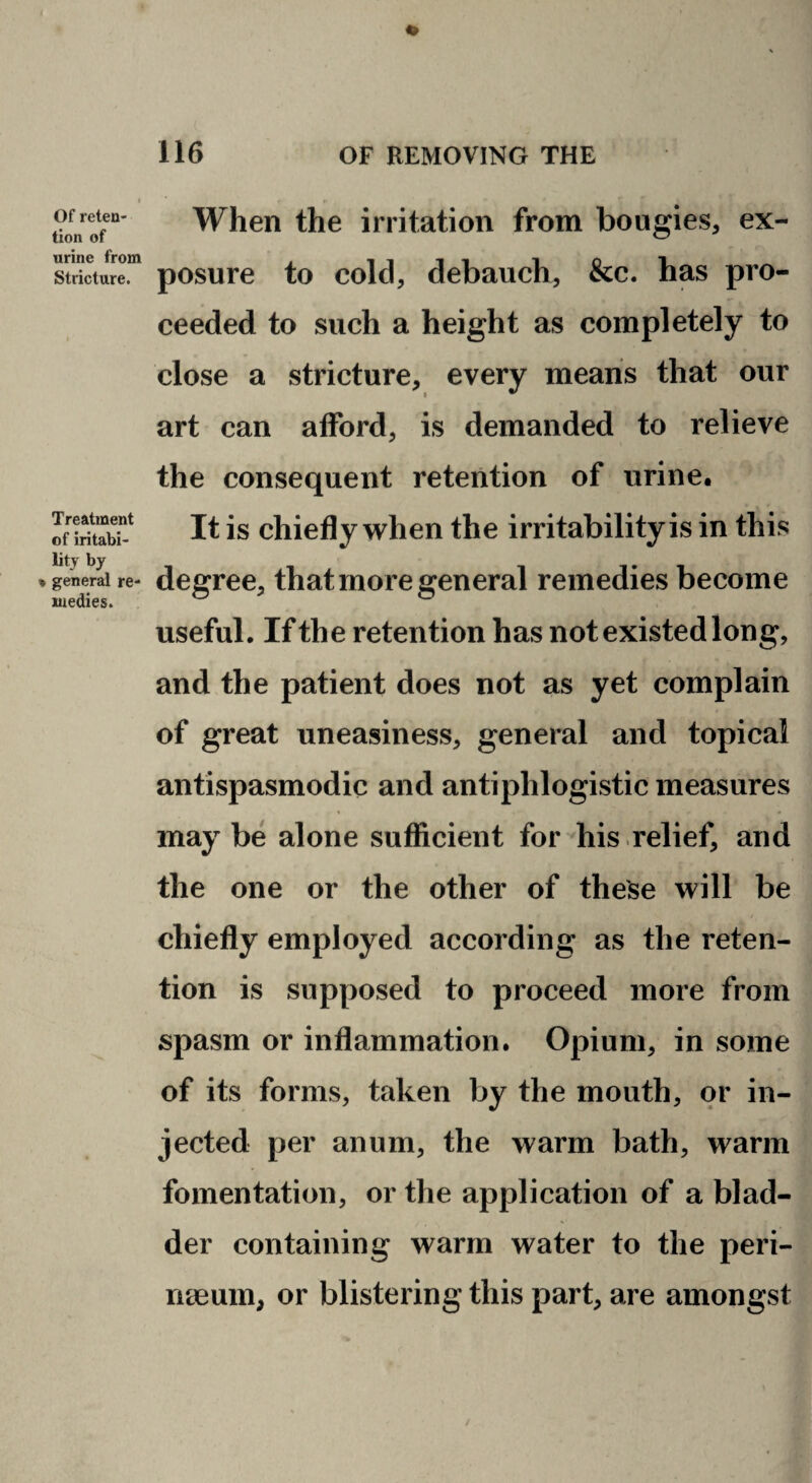 Of reten¬ tion of urine from Stricture. Treatment of iritabi- lity by * general re¬ medies. When the irritation from bougies, ex¬ posure to cold, debauch, &c. has pro¬ ceeded to such a height as completely to close a stricture, every means that our art can afford, is demanded to relieve the consequent retention of urine. It is chiefly when the irritability is in this degree, that more general remedies become useful. If the retention has not existed long, and the patient does not as yet complain of great uneasiness, general and topical antispasmodic and antiphlogistic measures may be alone sufficient for his relief, and the one or the other of these will be chiefly employed according as the reten¬ tion is supposed to proceed more from spasm or inflammation. Opium, in some of its forms, taken by the mouth, or in¬ jected per anum, the warm bath, warm fomentation, or the application of a blad¬ der containing warm water to the peri- rieeum, or blistering this part, are amongst