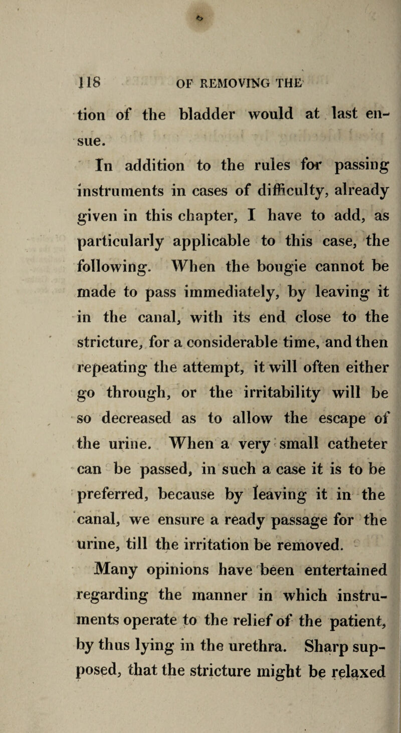 <> 118 OF REMOVING THE tion oif the bladder would at. last en¬ sue. / In addition to the rules for passing instruments in cases of difficulty, already given in this chapter, I have to add, as particularly applicable to this case, the following. When the bougie cannot be made to pass immediately, by leaving it in the canal, with its end close to the stricture, for a considerable time, and then repeating the attempt, it will often either go through, or the irritability will be so decreased as to allow the escape of .the urine. When a very<small catheter ’ can' be passed, in such a case it is to be preferred, because by leaving it in the canal, we ensure a ready passage for the urine, till the irritation be removed. - I Many opinions have been entertained regarding the manner in which instru- ments operate to the relief of the patient,] by thus lying in the urethra. Sharp sup-| posed, that the stricture might be reliaxedj