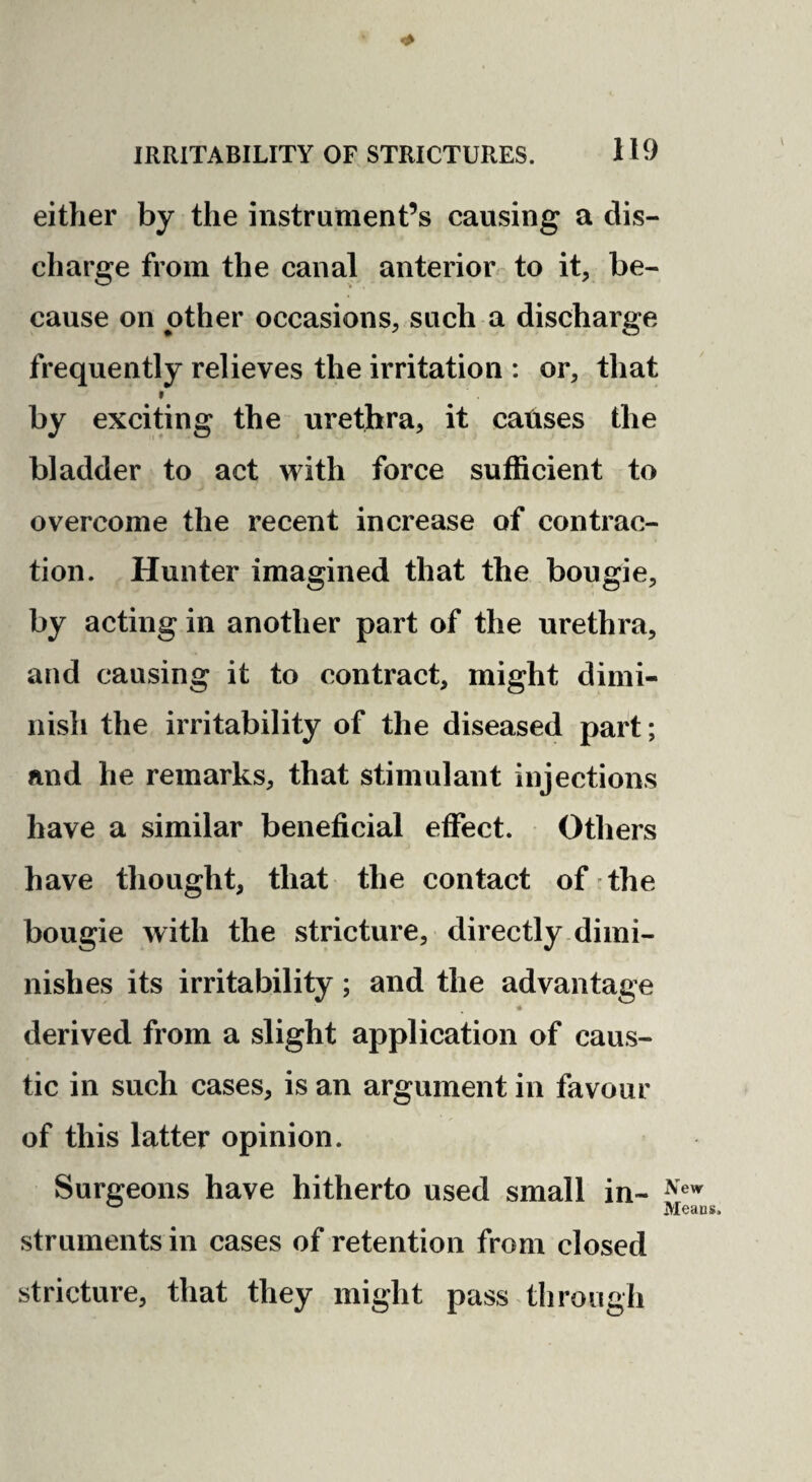 either by the instrument’s causing a dis¬ charge from the canal anterior to it, be¬ cause on other occasions, such a discharge frequently relieves the irritation : or, that » by exciting the urethra, it catises the bladder to act with force sufficient to overcome the recent increase of contrac¬ tion. Hunter imagined that the bougie, by acting in another part of the urethra, and causing it to contract, might dimi¬ nish the irritability of the diseased part; and he remarks, that stimulant injections have a similar beneficial effect. Others have thought, that the contact of the bougie with the stricture, directly.dimi¬ nishes its irritability; and the advantage derived from a slight application of caus¬ tic in such cases, is an argument in favour of this latter opinion. Surgeons have hitherto used small in- ^ Means. struments in cases of retention from closed stricture, that they might pass through