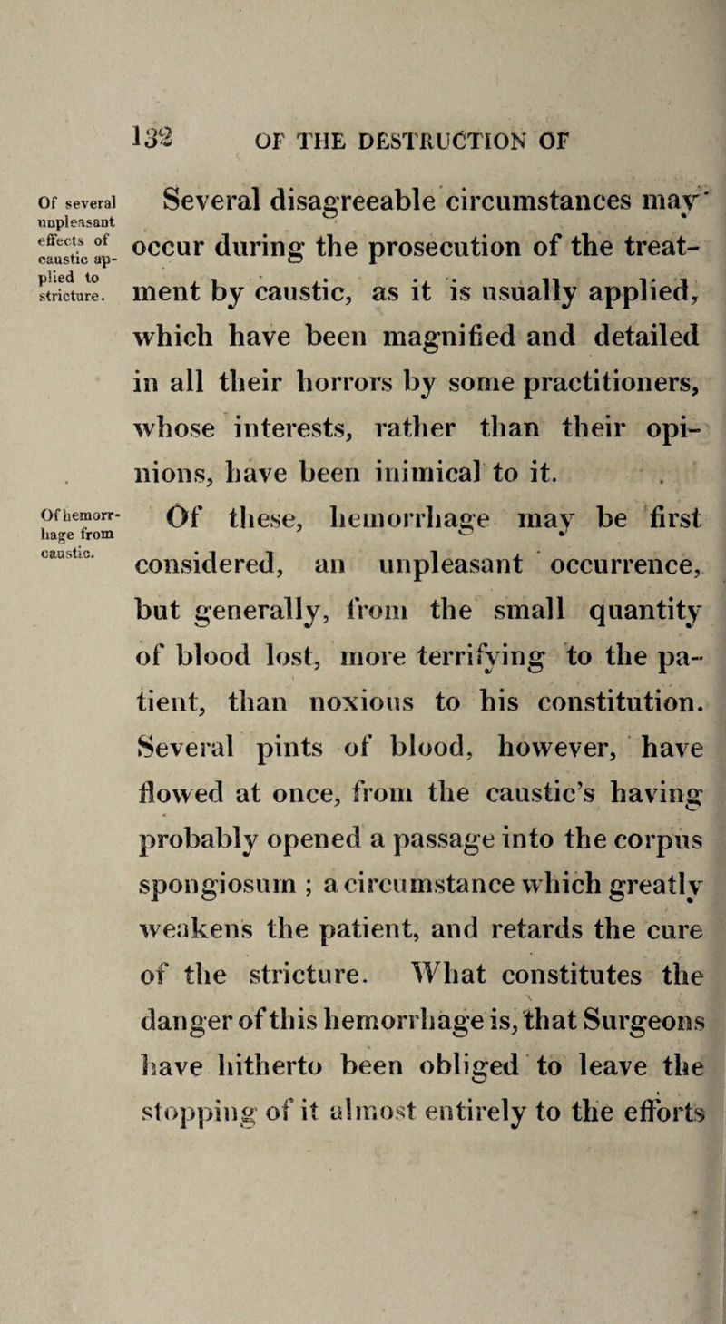 Of several unpleasant effects of caustic ap¬ plied to stricture. Of hemorr hage from caustic. Several disagreeable circumstances mar' occur during the prosecution of the treat¬ ment by caustic, as it is usually applied, which have been magnified and detailed in ail their horrors by some practitioners, whose interests, rather than their opi¬ nions, have been inimical to it. Of these, hemoniiage may be first considered, an unpleasant occurrence, but generally, from the small quantity of blood lost, more terrifying to the pa¬ tient, than noxious to his constitution. Several pints of blood, however, have flowed at once, from the caustic’s having probably opened a passage into the corpus spongiosum ; a circumstance which greatly weakens the patient, and retards the cure of the stricture. What constitutes the danger of this hemorrhage is, that Surgeons have hitherto been obliged to leave the I slopping of it almost entirely to the efforts