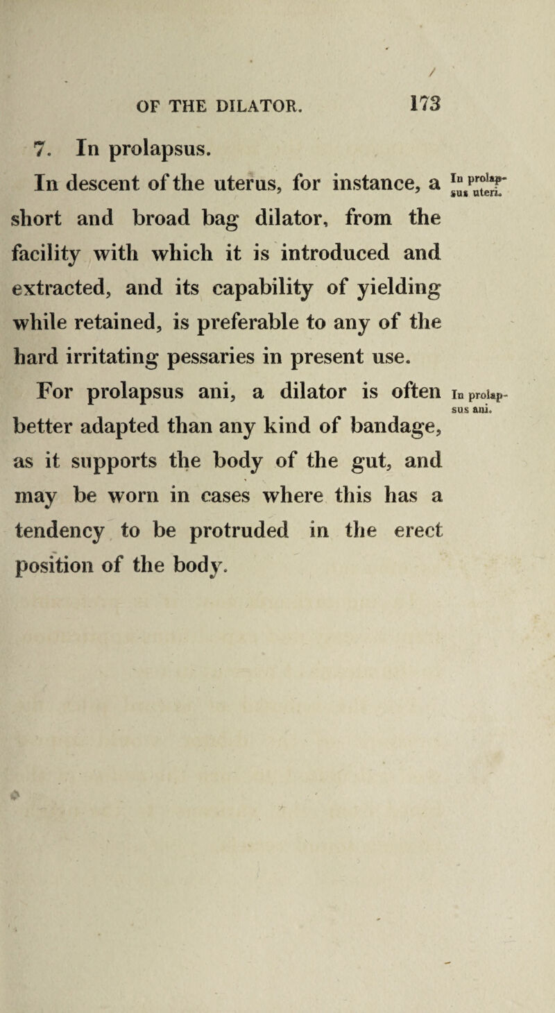 / OF THE DILATOR. 173 7. In prolapsus. In descent of the uterus, for instance, a short and broad bag dilator, from the facility with which it is introduced and extracted, and its capability of yielding while retained, is preferable to any of the hard irritating pessaries in present use. For prolapsus ani, a dilator is often better adapted than any kind of bandage, as it supports the body of the gut, and may be worn in cases where this has a tendency to be protruded in the erect position of the body. In prolap¬ sus uterL In prolap¬ sus ani.