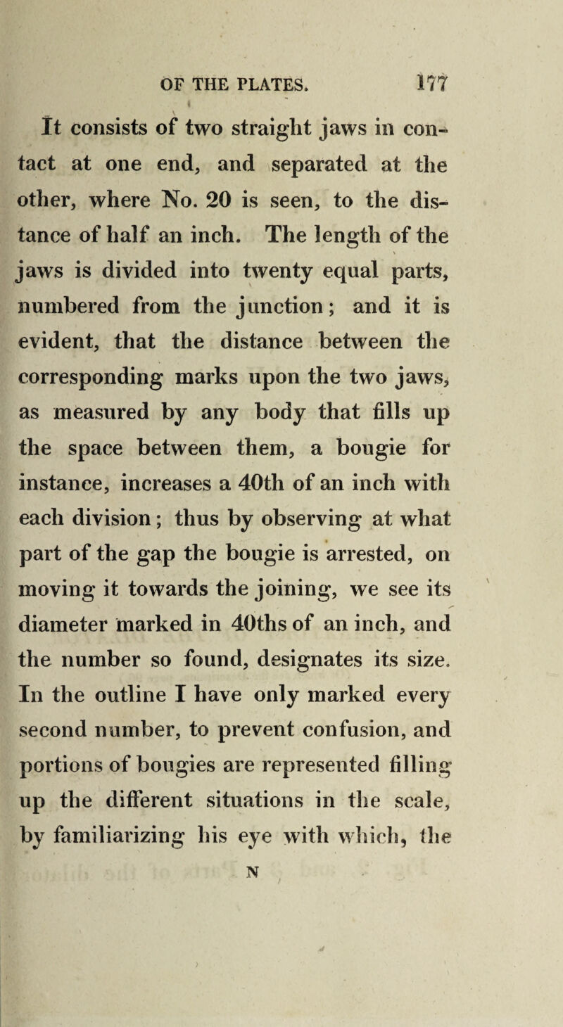 It consists of two straight jaws in con¬ tact at one end, and separated at the other, where No. 20 is seen, to the dis¬ tance of half an inch. The length of the jaws is divided into twenty equal parts, numbered from the junction; and it is evident, that the distance between the corresponding marks upon the two jaws, as measured by any body that fills up the space between them, a bougie for instance, increases a 40th of an inch with each division; thus by observing at what » part of the gap the bougie is arrested, on moving it towards the joining, we see its diameter marked in 40ths of an inch, and the number so found, designates its size. In the outline I have only marked every second number, to prevent confusion, and portions of bougies are represented filling up the different situations in the scale, by familiarizing his eye with which, the N / )