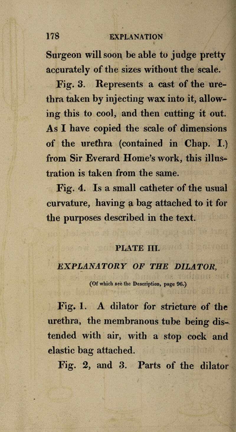 Surgeon will soon be able to judge pretty accurately of the sizes without the scale. Fig. 3. Represents a cast of the ure¬ thra taken by injecting wax into it, allow¬ ing this to cool, and then cutting it out. As I have copied the scale of dimensions of the urethra (contained in Chap. I.) from Sir Everard Home’s work, this illus^ tration is taken from the same. Fig. 4. Is a small catheter of the usual curvature, having a bag attached to it for the purposes described in the text. PLATE III. 1 EXPLANATORY OF THE DILATOR, (Of which see the Description, page 96.) Fig. 1. A dilator for stricture of the urethra, the membranous tube being dis¬ tended with air, with a stop cock and elastic bag attached. Fig. 2, and 3. Parts of the dilator