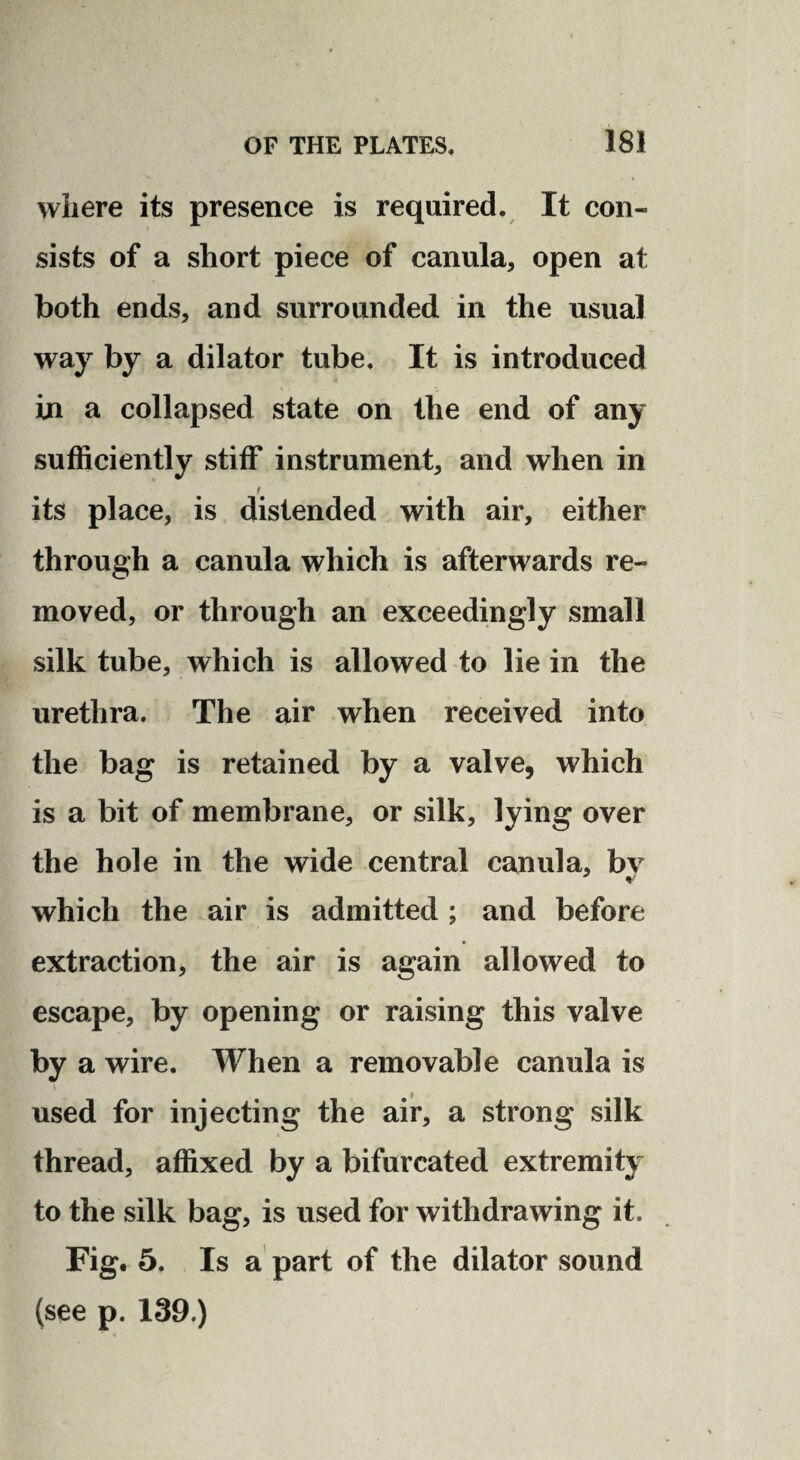 where its presence is required. It con¬ sists of a short piece of canula, open at both ends, and surrounded in the usual way by a dilator tube. It is introduced in a collapsed state on the end of any sufficiently stiff instrument, and when in t its place, is distended with air, either through a canula which is afterwards re¬ moved, or through an exceedingly small silk tube, which is allowed to lie in the urethra. The air when received into the bag is retained by a valve, which is a bit of membrane, or silk, lying over the hole in the wide central canula, bv which the air is admitted ; and before extraction, the air is again allowed to escape, by opening or raising this valve by a wire. When a removable canula is used for injecting the air, a strong silk thread, affixed by a bifurcated extremity to the silk bag, is used for withdrawing it. Fig. 5. Is a part of the dilator sound (see p. 139.)