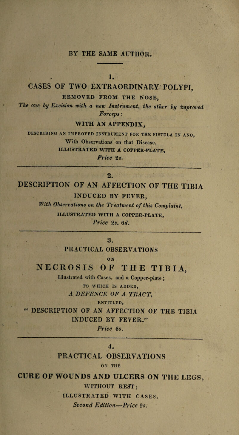 1. CASES OF TWO EXTRAORDINARY POLYPI, REMOVED FROM THE NOSE, The one by Excision with a new Instrument, the other by improved Forceps: WITH AN APPENDIX, DESCRIBING AN IMPROVED INSTRUMENT FOR THE FISTULA IN ANO, With Observations on that Disease, ILLUSTRATED WITH A COPPER PLATE, Price 2s. 2. DESCRIPTION OF AN AFFECTION OF THE TIBIA INDUCED BY FEVER, With Observations on the Treatment of this Complaint, ILLUSTRATED WITH A COPPER-PLATE, Price 2s. 6d. 3. PRACTICAL OBSERVATIONS ON NECROSIS OF THE TIBIA, Illustrated with Cases, and a Copper-plate ; TO WHICH IS ADDED, A DEFENCE OF A TRACT, ENTITLED, “ DESCRIPTION OF AN AFFECTION OF THE TIBIA INDUCED BY FEVER.” Price 6s. 4. PRACTICAL OBSERVATIONS ON THE CURE OF WOUNDS AND ULCERS ON THE LEGS, WITHOUT REST; ILLUSTRATED WITH CASES. Second Edition—Price 9s.