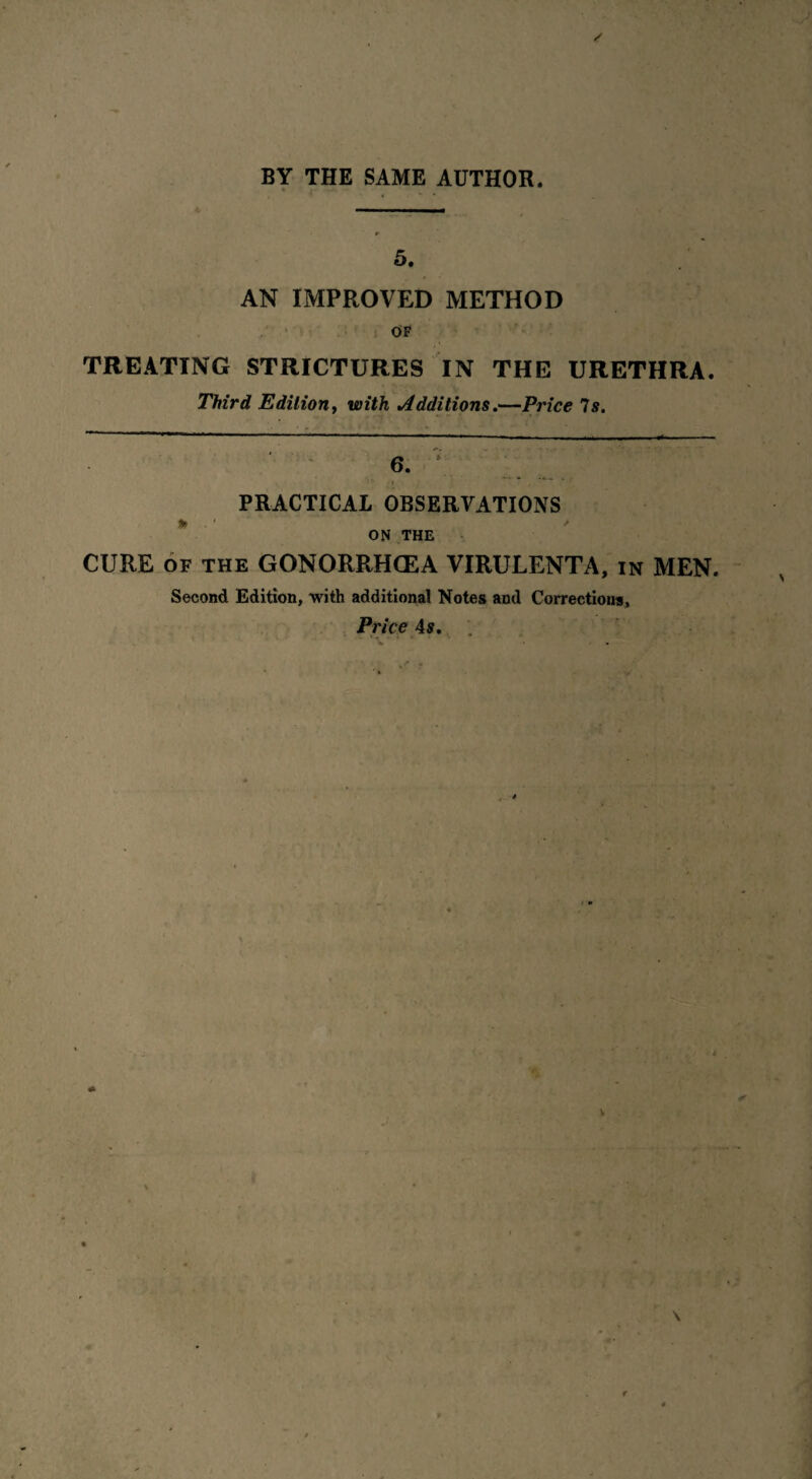 5. AN IMPROVED METHOD OF TREATING STRICTURES IN THE URETHRA. Third Edition, with Additions.—Price Is. 6. r '. PRACTICAL OBSERVATIONS ON THE CURE of the GONORRHCEA VIRULENTA, in MEN. Second Edition, with additional Notes and Corrections, Price 4s.