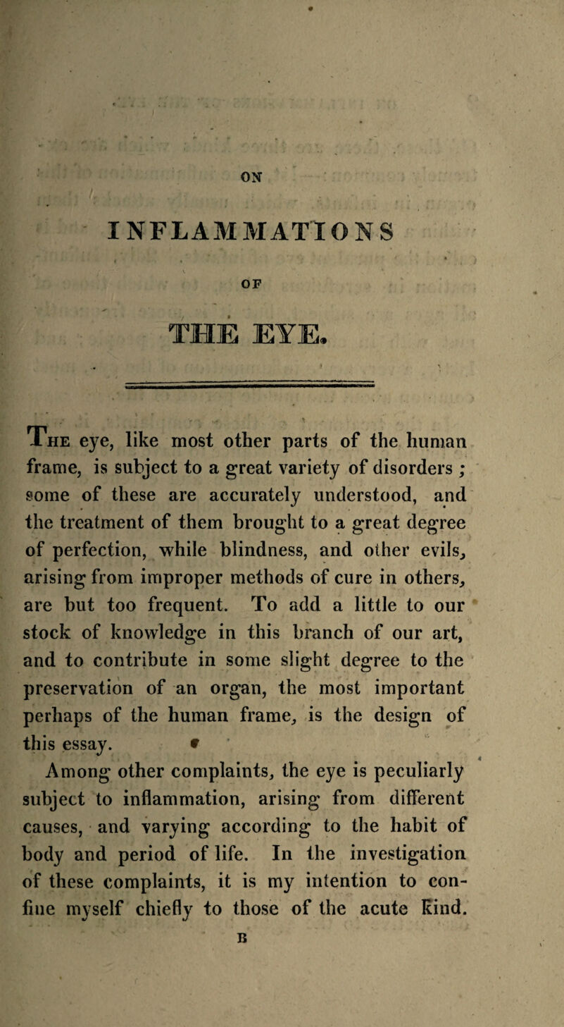 ON INFLAMMATIONS V ' v * OF THE EYE. ♦ \ The eye, like most other parts of the human frame, is subject to a great variety of disorders ; some of these are accurately understood, and the treatment of them brought to a great degree of perfection, while blindness, and other evils., arising from improper methods of cure in others, are but too frequent. To add a little to our stock of knowledge in this branch of our art, and to contribute in some slight degree to the preservation of an organ, the most important perhaps of the human frame, is the design of this essay. * Among other complaints, the eye is peculiarly subject to inflammation, arising from different causes, and varying according to the habit of body and period of life. In the investigation of these complaints, it is my intention to con¬ fine myself chiefly to those of the acute Rind. B