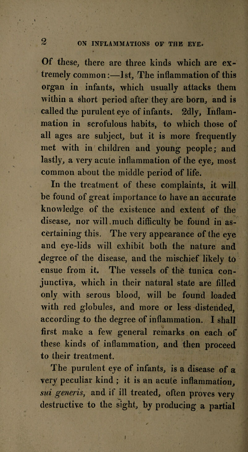 Of these, there are three kinds which are ex¬ tremely common:—1st, The inflammation of this organ in infants, which usually attacks them within a short period after they are born, and is called the purulent eye of infants. 2dly, Inflam¬ mation in scrofulous habits, to which those of all ages are subject, but it is more frequently met with in children and young people; and lastly, a very acute inflammation of the eye, most common about the middle period of life. In the treatment of these complaints, it will be found of great importance to have an accurate knowledge of the existence and extent of the disease, nor will.much difficulty be found in as¬ certaining this. The very appearance of the eye and eye-lids will exhibit both the nature and ^degree of the disease, and the mischief likely to ensue from it. The vessels of the tunica con¬ junctiva, which in their natural state are filled only with serous blood, will be found loaded with red globules, and more or less distended, according to the degree of inflammation. I shall first make a few general remarks on each of these kinds of inflammation, and then proceed to their treatment. The purulent eye of infants, is a disease of a very peculiar kind ; it is an acute inflammation, sui generis, and if ill treated, often proves very destructive to the sight, by producing a partial