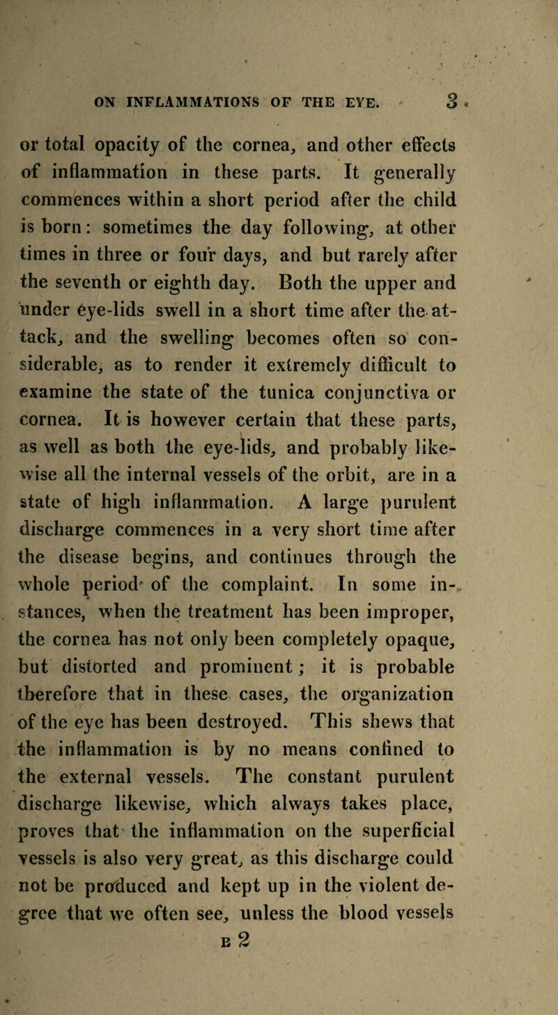 or total opacity of the cornea,, and other effects of inflammation in these parts. It generally commences within a short period after the child is born: sometimes the day following, at other times in three or four days, and but rarely after the seventh or eighth day. Both the upper and under eye-lids swell in a short time after the at¬ tack, and the swelling becomes often so con¬ siderable, as to render it extremely difficult to examine the state of the tunica conjunctiva or cornea. It is however certain that these parts, as well as both the eye-lids, and probably like¬ wise all the internal vessels of the orbit, are in a state of high inflammation. A large purulent discharge commences in a very short time after the disease begins, and continues through the whole period' of the complaint. In some in-. ♦ stances, when the treatment has been improper, the cornea has not only been completely opaque, but distorted and prominent; it is probable therefore that in these cases, the organization of the eye has been destroyed. This shews that the inflammation is by no means conlined to the external vessels. The constant purulent discharge likewise, which always takes place, proves that the inflammation on the superficial vessels is also very great, as this discharge could not be produced and kept up in the violent de¬ gree that we often see, unless the blood vessels e 2