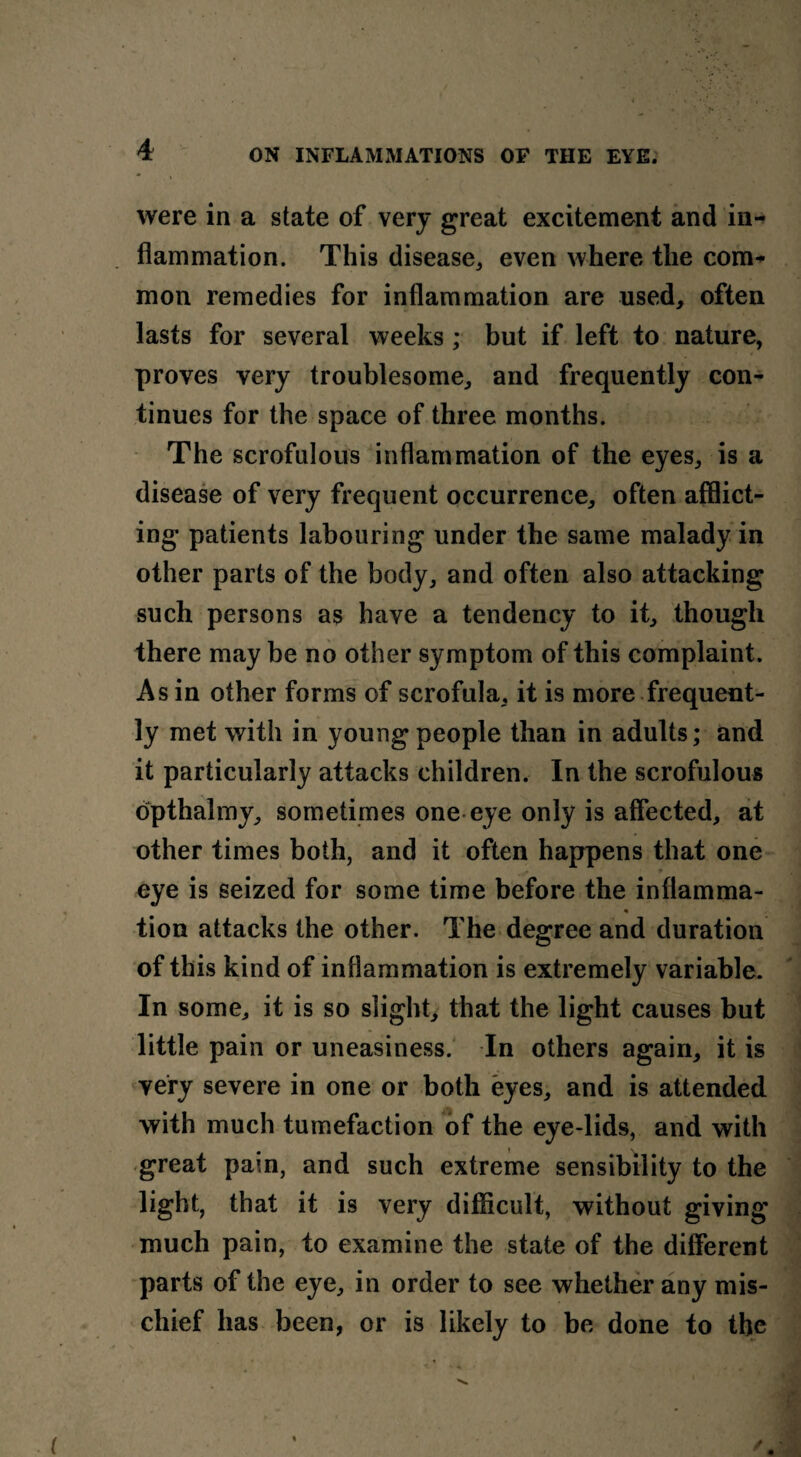 were in a state of very great excitement and in¬ flammation. This disease,, even where the com* mon remedies for inflammation are used, often lasts for several weeks ; but if left to nature, proves very troublesome, and frequently con¬ tinues for the space of three months. The scrofulous inflammation of the eyes, is a disease of very frequent occurrence, often afflict¬ ing patients labouring under the same malady in other parts of the body, and often also attacking such persons as have a tendency to it, though there may he no other symptom of this complaint. As in other forms of scrofula, it is more frequent¬ ly met with in young people than in adults; and it particularly attacks children. In the scrofulous opthalmy, sometimes one eye only is affected, at other times both, and it often happens that one eye is seized for some time before the inflamma- « tion attacks the other. The degree and duration of this kind of inflammation is extremely variable. In some, it is so slight, that the light causes but little pain or uneasiness. In others again, it is very severe in one or both eyes, and is attended with much tumefaction of the eye-lids, and with great pain, and such extreme sensibility to the light, that it is very difficult, without giving much pain, to examine the state of the different parts of the eye, in order to see whether any mis¬ chief has been, or is likely to be done to the