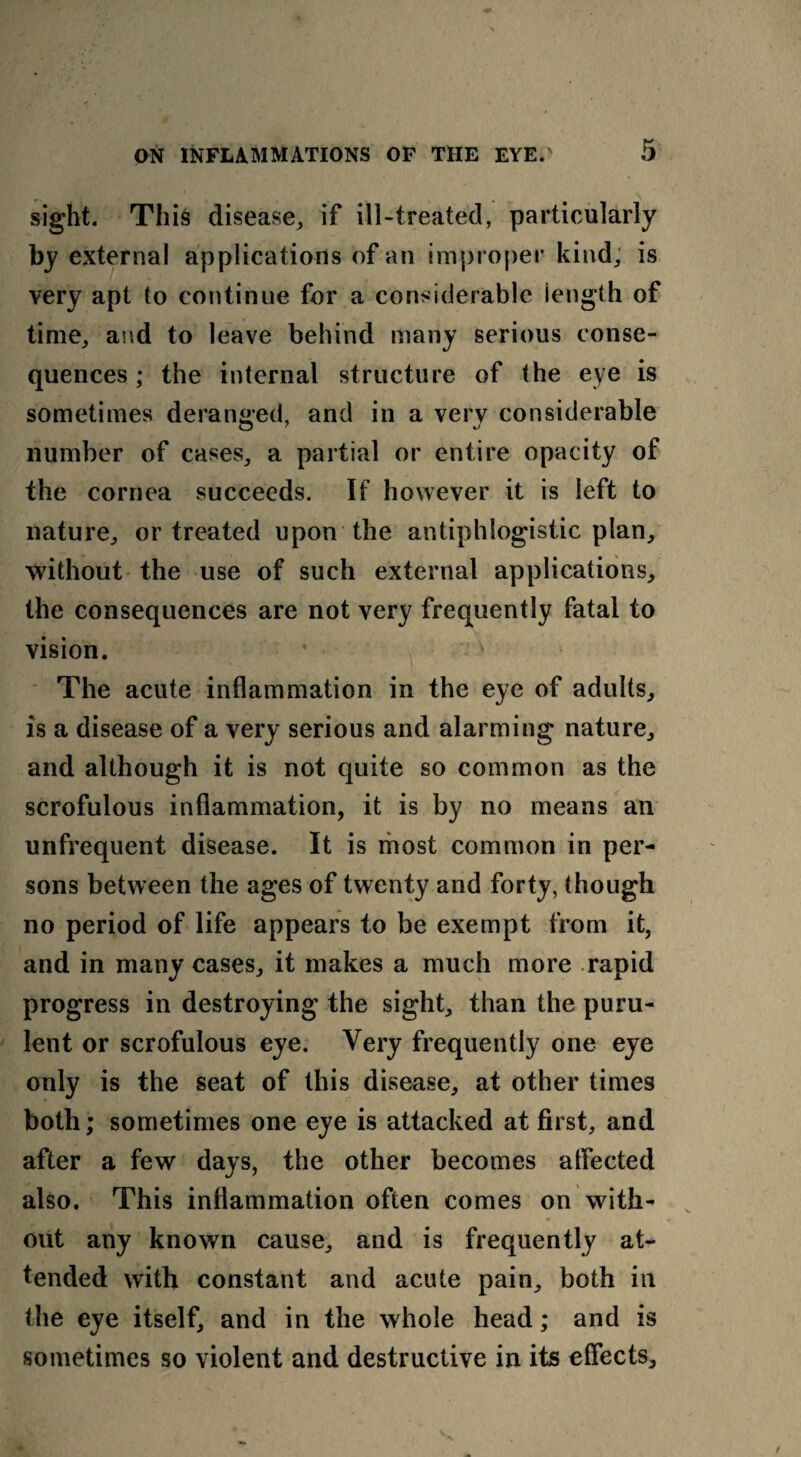 sight. This disease, if ill-treated, particularly by external applications of an improper kind, is very apt to continue for a considerable length of time, and to leave behind many serious conse¬ quences ; the internal structure of the eye is sometimes deranged, and in a verv considerable number of cases, a partial or entire opacity of the cornea succeeds. If however it is left to nature, or treated upon the antiphlogistic plan, without the use of such external applications, the consequences are not very frequently fatal to vision. The acute inflammation in the eye of adults, is a disease of a very serious and alarming nature, and although it is not quite so common as the scrofulous inflammation, it is by no means an unfrequent disease. It is most common in per¬ sons between the ages of twenty and forty, though no period of life appears to be exempt from it, and in many cases, it makes a much more rapid progress in destroying the sight, than the puru¬ lent or scrofulous eye. Very frequently one eye only is the seat of this disease, at other times both; sometimes one eye is attacked at first, and after a few days, the other becomes affected also. This inflammation often comes on with¬ out any known cause, and is frequently at¬ tended with constant and acute pain, both in the eye itself, and in the whole head; and is sometimes so violent and destructive in its effects.
