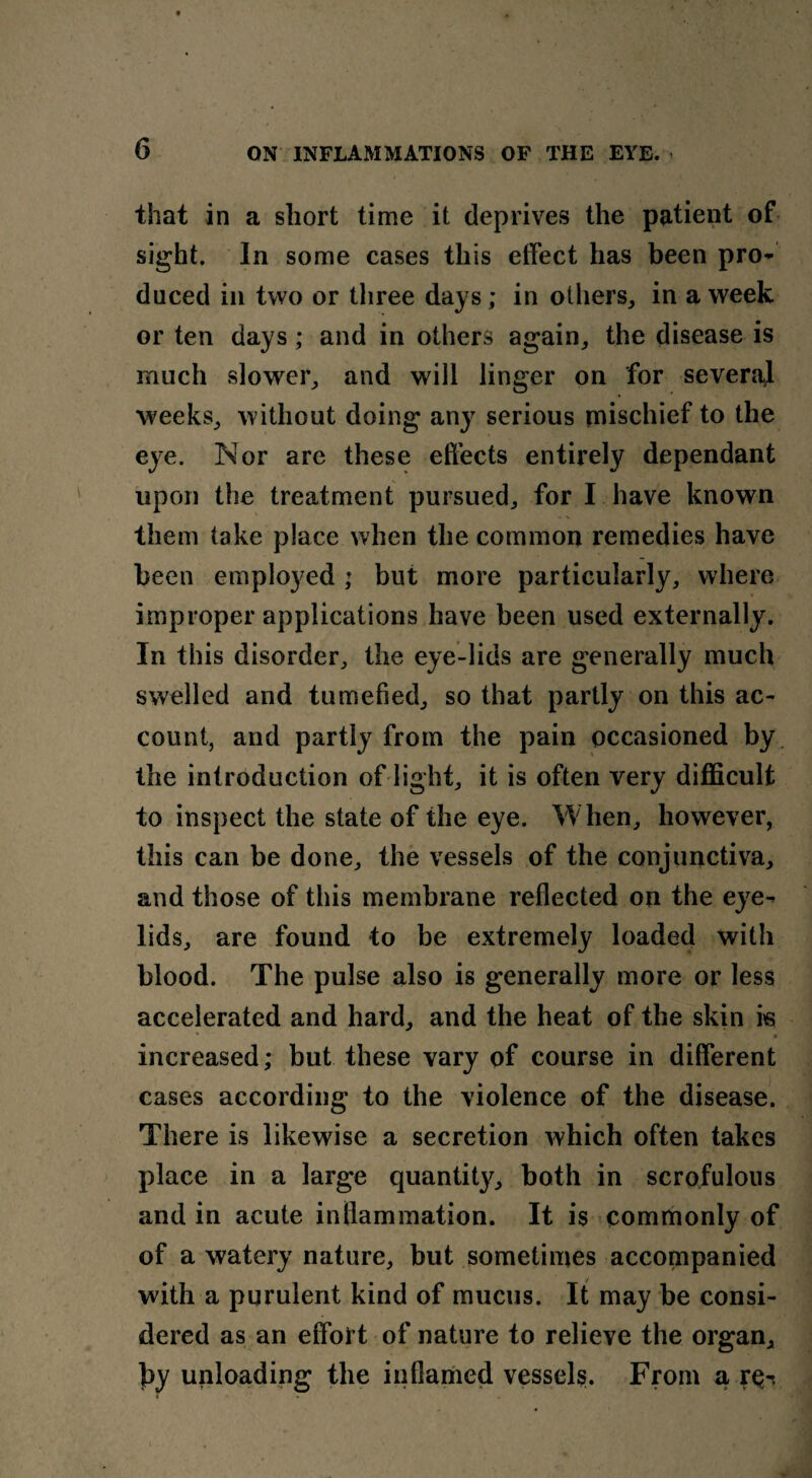 that in a short time it deprives the patient of sight. In some cases this effect has been pro¬ duced in two or three days; in others, in a week or ten days; and in others again, the disease is much slower, and will linger on for several weeks, without doing any serious mischief to the eye. Nor are these effects entirely dependant upon the treatment pursued, for I have known them take place when the common remedies have been employed ; but more particularly, where improper applications have been used externally. In this disorder, the eye-lids are generally much swelled and tumefied, so that partly on this ac¬ count, and partly from the pain occasioned by the introduction of light, it is often very difficult to inspect the state of the eye. When, however, this can be done, the vessels of the conjunctiva, and those of this membrane reflected on the eye¬ lids, are found to be extremely loaded with blood. The pulse also is generally more or less accelerated and hard, and the heat of the skin is • increased; but these vary of course in different cases according to the violence of the disease. There is likewise a secretion which often takes place in a large quantity, both in scrofulous and in acute inflammation. It is commonly of of a watery nature, but sometimes accompanied with a purulent kind of mucus. It may be consi¬ dered as an effort of nature to relieve the organ, by unloading the inflamed vessels. From a r^-.