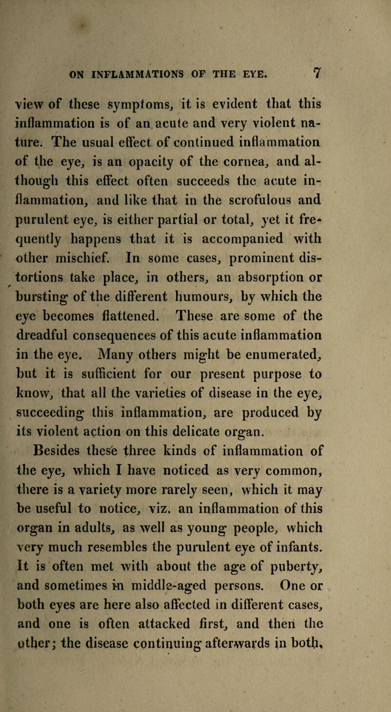 view of these symptoms, it is evident that this inflammation is of an acute and very violent na¬ ture. The usual effect of continued inflammation of the eye, is an opacity of the cornea, and al¬ though this effect often succeeds the acute in¬ flammation, and like that in the scrofulous and purulent eye, is either partial or total, yet it fre¬ quently happens that it is accompanied with other mischief. In some cases, prominent dis¬ tortions take place, in others, an absorption or bursting of the different humours, by which the eye becomes flattened. These are some of the dreadful consequences of this acute inflammation in the eye. Many others might be enumerated, but it is sufficient for our present purpose to know, that all the varieties of disease in the eye, succeeding this inflammation, are produced by its violent action on this delicate organ. Besides these three kinds of inflammation of the eye, which I have noticed as very common, there is a variety more rarely seen, which it may be useful to notice, viz, an inflammation of this organ in adults, as well as young people, which very much resembles the purulent eye of infants. It is often met with about the age of puberty, and sometimes in middle-aged persons. One or both eyes are here also affected in different cases, and one is often attacked first, and then the other; the disease continuing afterwards in both.