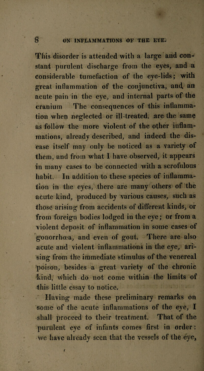 This disorder is attended with a large and con¬ stant purulent discharge from the eyes, and a considerable tumefaction of the eye-lids; with great inflammation of the conjunctiva, and an acute pain in the eye, and internal parts of the cranium The consequences of this inflamma¬ tion when neglected or ill-treated, are the same as follow the more violent of the other inflam¬ mations, already described, and indeed the dis¬ ease itself may only be noticed as a variety of them, and from what I have observed, it appears in many cases to be connected with a scrofulous habit. In addition to these species of inflamma¬ tion in the eyes, there are many others of the acute kind, produced by various causes, such as those arising from accidents of different kinds, or from foreign bodies lodged in the eye; or from a violent deposit of inflammation in some cases of gonorrhoea, and even of gout. There are also acute and violent inflammations in the eye, ari¬ sing from the immediate stimulus of the venereal poison, besides a great variety of the chronic kind/ which do not come within the limits of this little essay to notice. Having made these preliminary remarks on some of the acute inflammations of the eye, I •shall proceed to their treatment. That of the purulent eye of infants comes first in order: we have already seen that the vessels of the eye.