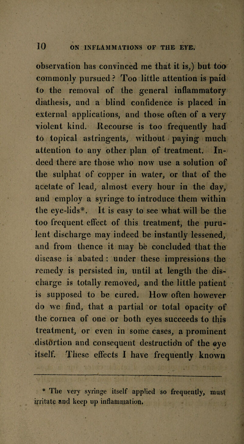 observation has convinced me that it is,) but too commonly pursued ? Too little attention is paid to the removal of the general inflammatory diathesis, and a blind confidence is placed in external applications, and those often of a very violent kind. Recourse is too frequently had to topical astringents, without < paying much attention to any other plan of treatment. In¬ deed there are those who now use a solution of the sulphat of copper in water, or that of the acetate of lead, almost every hour in the day, and employ a syringe to introduce them within the eye-lids*. It is easy to see what will be the too frequent effect of this treatment, the puru¬ lent discharge may indeed be instantly lessened, and from thence it may be concluded that the disease is abated: under these impressions the remedy is persisted in, until at length the dis¬ charge is totally removed, and the little patient is supposed to be cured. How often however do we find, that a partial or total opacity of the cornea of one or both eyes succeeds to this treatment, or even in some cases, a prominent distortion and consequent destruction of the eye itself. These effects I have frequently known * The very syringe itself applied so frequently, must irritate and keep up inflammation.