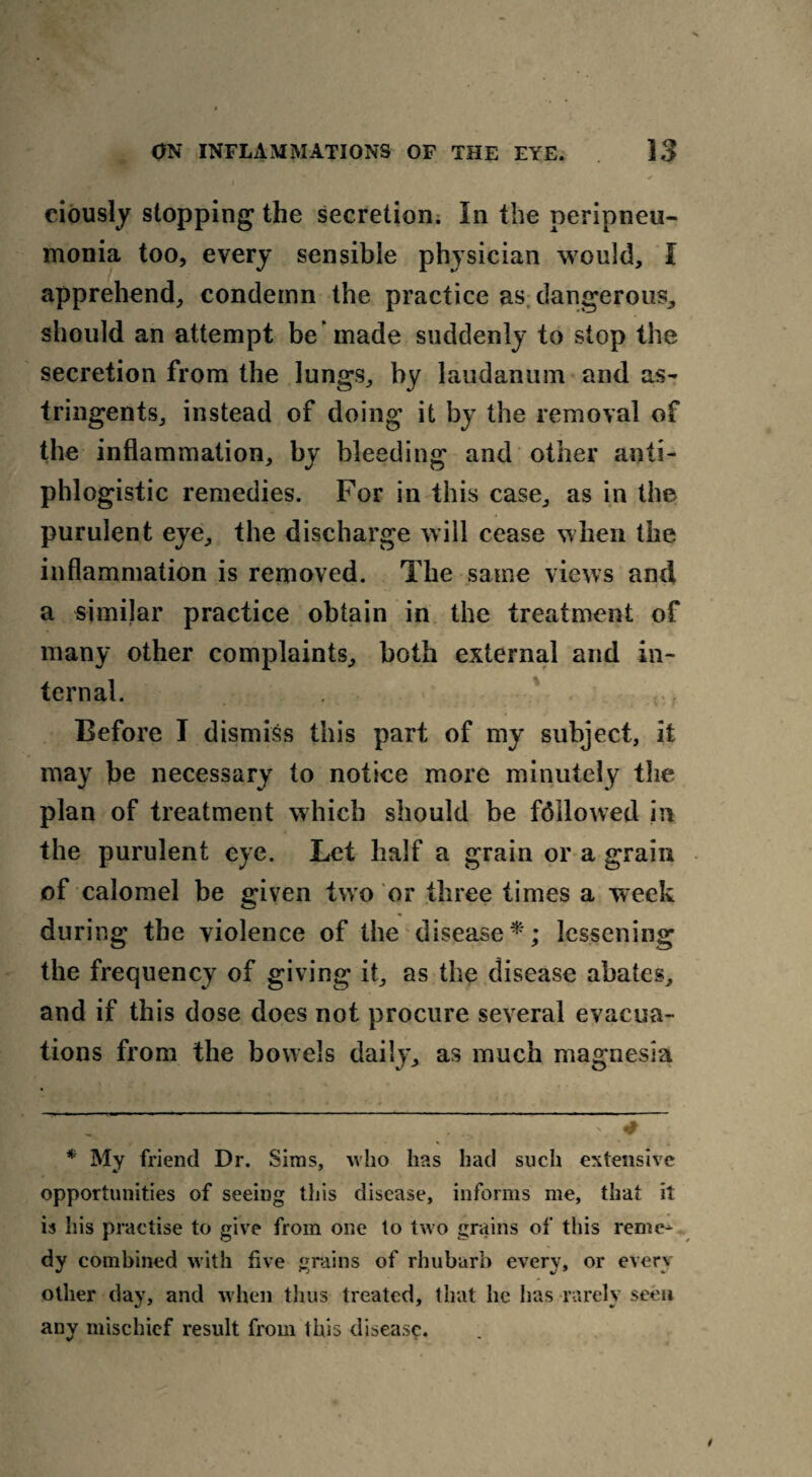 ciously stopping the secretion. In the peripneu¬ monia too, every sensible physician would, I apprehend, condemn the practice as dangerous, should an attempt be 'made suddenly to stop the secretion from the lungs, by laudanum and as¬ tringents, instead of doing it by the removal of the inflammation, by bleeding and other anti¬ phlogistic remedies. For in this case, as in the purulent eye, the discharge will cease when the inflammation is removed. The same views and a similar practice obtain in the treatment of many other complaints, both external and in¬ ternal. Before I dismiss this part of my subject, it may be necessary to notice more minutely the plan of treatment which should be fallowed in the purulent eye. Let half a grain or a grain of calomel be given two or three times a week during the violence of the disease* *; lessening the frequency of giving it, as the disease abates, and if this dose does not procure several evacua¬ tions from the bowels daily, as much magnesia — 7 * “ * My friend Dr. Sims, who has had such extensive opportunities of seeing this disease, informs me, that it is his practise to give from one to two grains of this reme¬ dy combined with five grains of rhubarb every, or every other day, and when thus treated, that he lias rarely seen any mischief result from this disease.