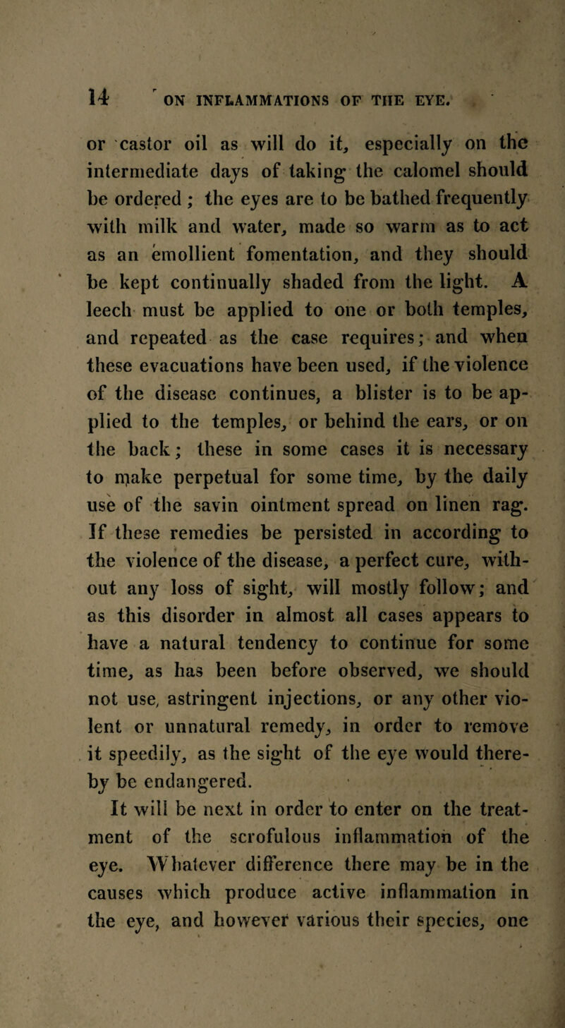 or castor oil as will do it* especially on the intermediate days of taking the calomel should be ordered ; the eyes are to be bathed frequently with milk and water, made so warm as to act as an emollient fomentation, and they should be kept continually shaded from the light. A leech must be applied to one or both temples, and repeated as the case requires; and when these evacuations have been used, if the violence of the disease continues, a blister is to be ap¬ plied to the temples, or behind the ears, or on the back; these in some cases it is necessary to n^ake perpetual for some time, by the daily use of the savin ointment spread on linen rag. If these remedies be persisted in according to the violence of the disease, a perfect cure, with¬ out any loss of sight, will mostly follow; and as this disorder in almost all cases appears to have a natural tendency to continue for some time, as has been before observed, we should not use, astringent injections, or any other vio¬ lent or unnatural remedy, in order to remove it speedily, as the sight of the eye would there¬ by be endangered. It will be next in order to enter on the treat¬ ment of the scrofulous inflammation of the eye. Whatever difference there may be in the causes which produce active inflammation in the eye, and however various their species, one t.
