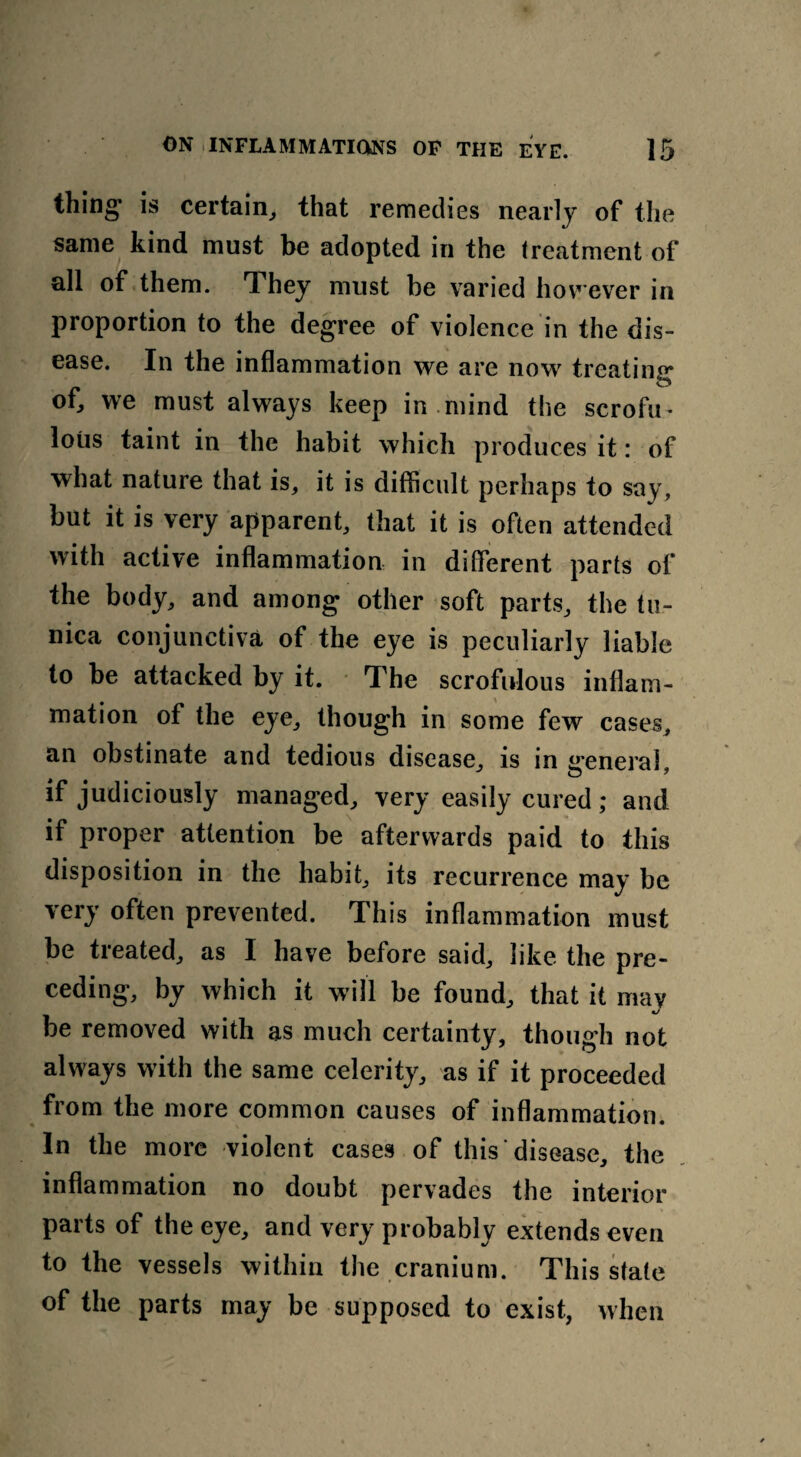 thing1 is certain, that remedies nearly of the same kind must be adopted in the treatment of all of them. hey must be varied however in proportion to the degree of violence in the dis¬ ease. In the inflammation we are now treating of, we must always keep in mind the scrofu- lous taint in the habit which produces it: of what nature that is, it is difficult perhaps to say, but it is very apparent, that it is often attended with active inflammation in different parts of the body, and among other soft parts, the tu¬ nica conjunctiva of the eye is peculiarly liable to be attacked by it. The scrofulous inflam¬ mation of the eye, though in some few cases, an obstinate and tedious disease, is in ireneral if judiciously managed, very easily cured; and if proper attention be afterwards paid to this disposition in the habit, its recurrence may be very often prevented. This inflammation must be treated, as I have before said, like the pre¬ ceding, by which it will be found, that it may be removed with as much certainty, though not always with the same celerity, as if it proceeded from the more common causes of inflammation. In the more violent cases of this disease, the inflammation no doubt pervades the interior parts of the eye, and very probably extends even to the vessels within the cranium. This state of the parts may be supposed to exist, when