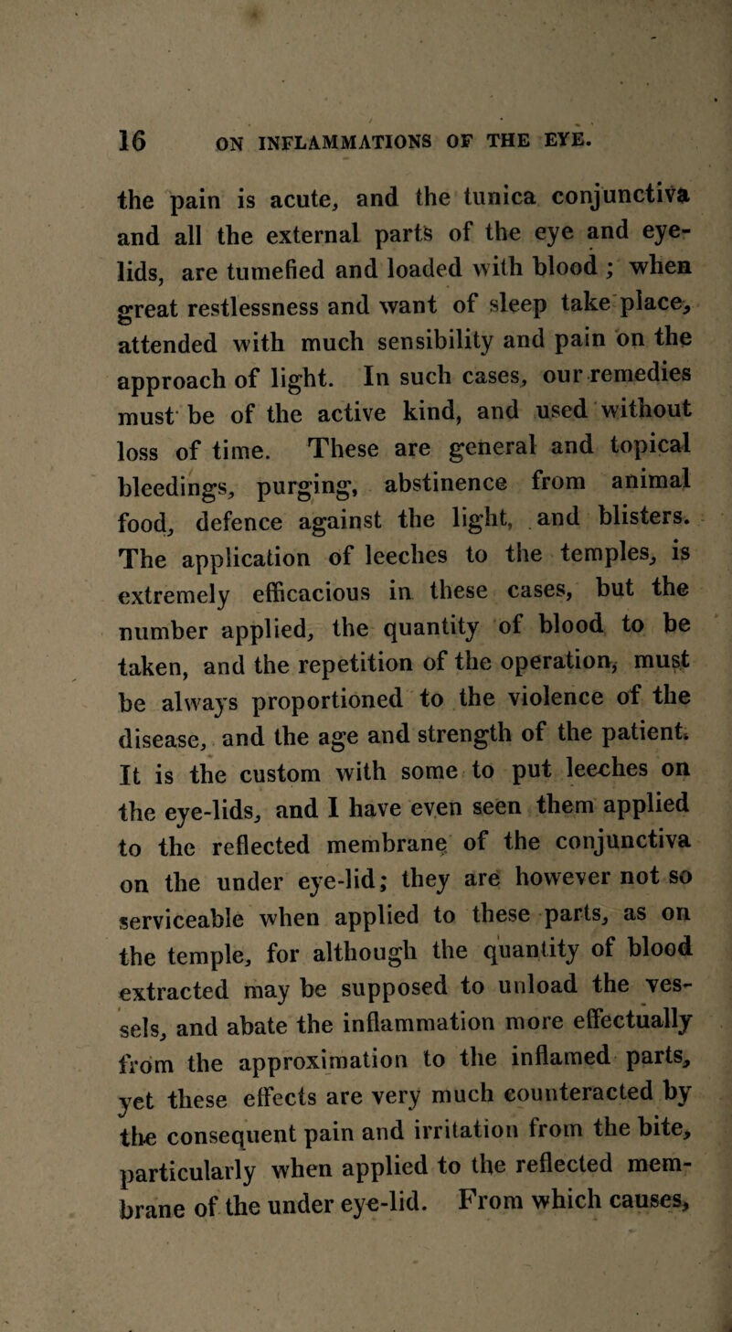 the pain is acute, and the tunica conjunctiva and all the external parts of the eye and eye¬ lids, are tumefied and loaded with blood ; when great restlessness and want of sleep take place> attended with much sensibility and pain on the approach of light. In such cases, our remedies must be of the active kind, and used without loss of time. These are general and topical bleedings, purging, abstinence from animal food, defence against the light, and blisters. The application of leeches to the temples, is extremely efficacious in these cases, but the number applied, the quantity of blood to be taken, and the repetition of the operation, must be always proportioned to the violence of the disease, and the age and strength of the patient, It is the custom with some to put leeches on the eye-lids, and 1 have even seen them applied to the reflected membrane of the conjunctiva on the under eye-lid; they are however not so serviceable when applied to these parts, as on the temple, for although the quantity of blood extracted may be supposed to unload the ves¬ sels, and abate the inflammation more effectually from the approximation to the inflamed parts, yet these effects are very much counteracted by the consequent pain and irritation from the bite, particularly when applied to the reflected mem¬ brane of the under eye-lid. From which causes.