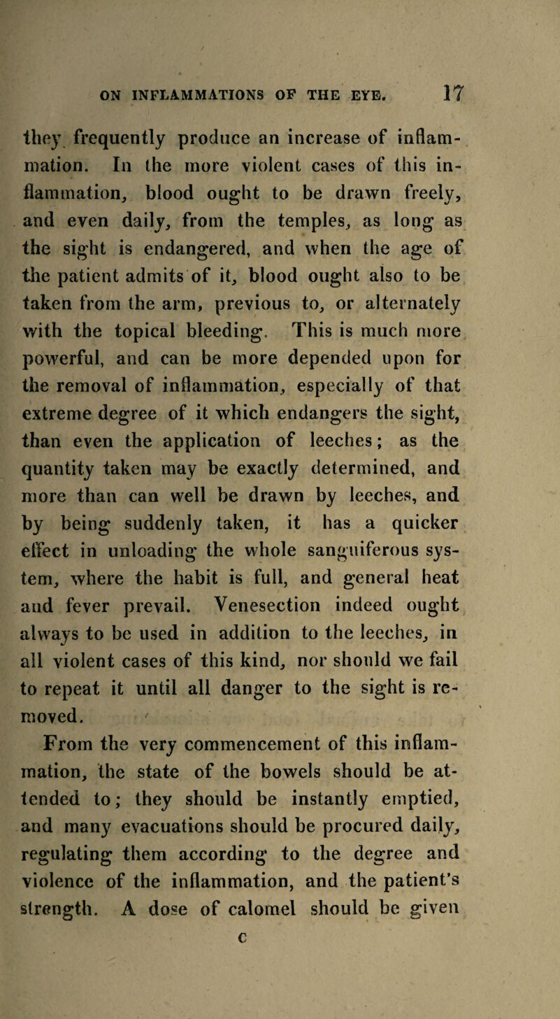 they frequently produce an increase of inflam¬ mation. In the more violent cases of this in¬ flam mation^ blood ought to be drawn freely, and even daily, from the temples, as long as the sight is endangered, and when the age of the patient admits of it, blood ought also to be taken from the arm, previous to, or alternately with the topical bleeding. This is much more powerful, and can be more depended upon for the removal of inflammation, especially of that extreme degree of it which endangers the sight, than even the application of leeches; as the quantity taken may be exactly determined, and more than can well be drawn by leeches, and by being suddenly taken, it has a quicker effect in unloading the whole sanguiferous sys¬ tem, where the habit is full, and general heat aud fever prevail. Venesection indeed ought always to be used in addition to the leeches, in all violent cases of this kind, nor should we fail to repeat it until all danger to the sight is re¬ moved. From the very commencement of this inflam¬ mation, the state of the bowels should be at¬ tended to; they should be instantly emptied, and many evacuations should be procured daily, regulating them according to the degree and violence of the inflammation, and the patient’s strength. A dose of calomel should be given c