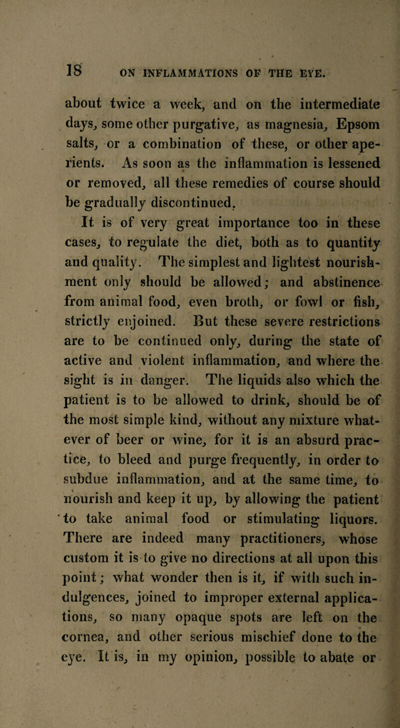 ► about twice a week, and on the intermediate days, some other purgative, as magnesia, Epsom salts, or a combination of these, or other ape¬ rients. As soon as the inflammation is lessened or removed, all these remedies of course should he gradually discontinued. It is of very great importance too in these cases, to regulate the diet, both as to quantity and quality. The simplest and lightest nourish¬ ment only should he allowed; and abstinence from animal food, even broth, or fowl or fish, strictly enjoined. But these severe restrictions are to he continued only, during the state of active and violent inflammation, and where the sight is in danger. The liquids also which the patient is to he allowed to drink, should be of the most simple kind, without any mixture what¬ ever of beer or wine, for it is an absurd prac¬ tice, to bleed and purge frequently, in order to subdue inflammation, and at the same time, to nourish and keep it up, by allowing the patient to take animal food or stimulating liquors. There are indeed many practitioners, whose custom it is to give no directions at all upon this point; what wonder then is it, if with such in¬ dulgences, joined to improper external applica¬ tions, so many opaque spots are left on the cornea, and other serious mischief done to the eye. It is, in my opinion, possible to abate or