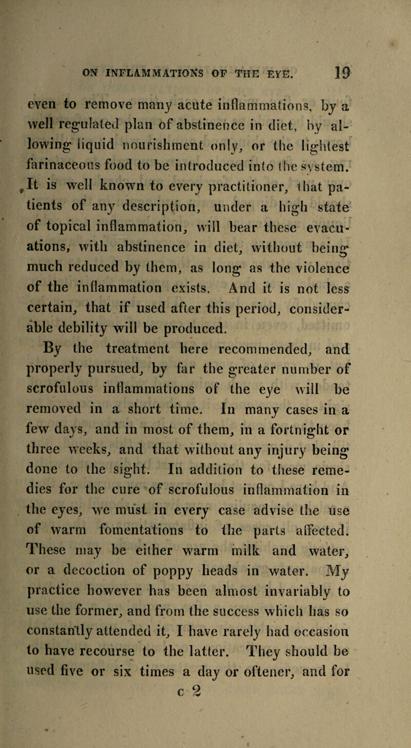 even to remove many acute inflammations, by a well regulated plan of abstinence in diet, by al¬ lowing liquid nourishment only, or the lightest farinaceous food to be introduced into the system. ,It is well known to every practitioner, that pa¬ tients of any description, under a high state of topical inflammation, will bear these evacu¬ ations, with abstinence in diet, without being much reduced by them, as long as the violence of the inflammation exists. And it is not less certain, that if used after this period, consider¬ able debility will be produced. By the treatment here recommended, and properly pursued, by far the greater number of scrofulous inflammations of the eye will be removed in a short time. In many cases in a few days, and in most of them, in a fortnight or three weeks, and that without any injury being done to the sight. In addition to these reme¬ dies for the cure of scrofulous inflammation in the eyes, we must in every case advise the use of warm fomentations to the parts affected. These may be either warm milk and water, or a decoction of poppy heads in water. My practice however has been almost invariably to use the former, and from the success which has so constantly attended it, I have rarely had occasion to have recourse to the latter. They should be used five or six times a day or oftener, and for