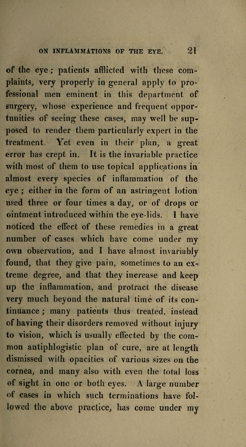 of the eye; patients afflicted with these com¬ plaints, very properly in general apply to pro¬ fessional men eminent in this department of surgery, whose experience and frequent oppor¬ tunities of seeing these cases, may well be sup¬ posed to render them particularly expert in the treatment Yet even in their plan, a great error has crept in. It is the invariable practice with most of them to use topical applications in almost every species of inflammation of the eye ; either in the form of an astringent lotion used three or four times a day, or of drops or ointment introduced within the eye lids. 1 have noticed the effect of these remedies in a great number of cases which have come under my own observation, and I have almost invariably found, that they give pain, sometimes to an ex¬ treme degree, and that they increase and keep up the inflammation, and protract the disease very much beyond the natural time of its con¬ tinuance ; many patients thus treated, instead of having their disorders removed without injury to vision, which is usually effected by the com¬ mon antiphlogistic plan of cure, are at length dismissed with opacities of various sizes on the cornea, and many also with even the total loss of sight in one or both eyes. A large number of cases in which such terminations have fol¬ lowed the above practice, has come under my