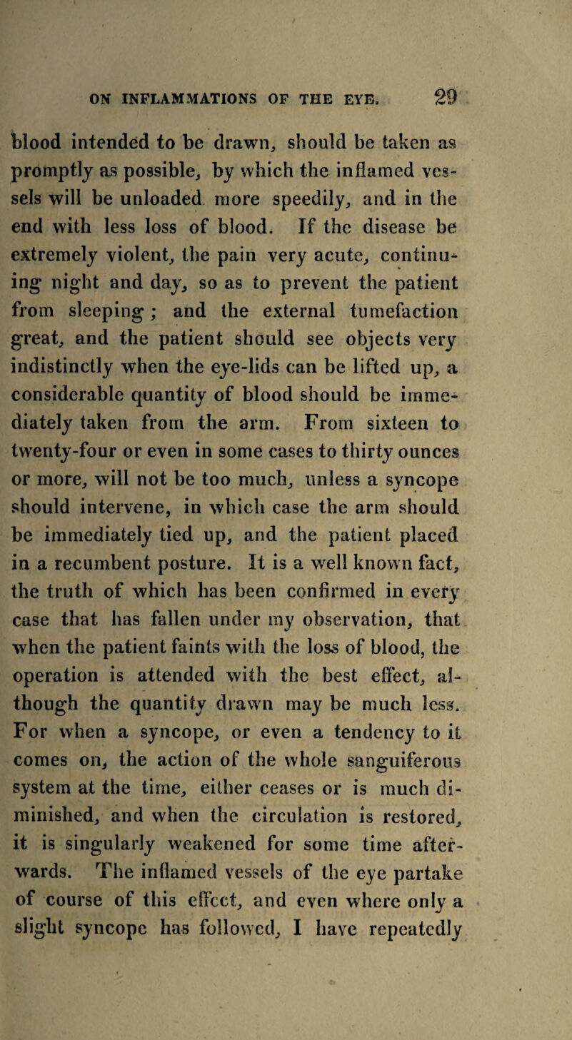 blood intended to be drawn, should be taken as promptly as possible, by which the inflamed ves¬ sels will be unloaded more speedily, and in the end with less loss of blood. If the disease be extremely violent, the pain very acute, continue ing night and day, so as to prevent the patient from sleeping; and the external tumefaction great, and the patient should see objects very indistinctly when the eye-lids can be lifted up, a considerable quantity of blood should be imme¬ diately taken from the arm. From sixteen to twenty-four or even in some cases to thirty ounces or more, will not be too much, unless a syncope should intervene, in which case the arm should be immediately tied up, and the patient placed in a recumbent posture. It is a well known fact, the truth of which has been confirmed in every case that has fallen under my observation, that when the patient faints with the loss of blood, the operation is attended with the best effect, al¬ though the quantity drawn may be much less. For when a syncope, or even a tendency to it comes on, the action of the whole sanguiferous system at the time, either ceases or is much di¬ minished, and when the circulation is restored, it is singularly weakened for some time after¬ wards. The inflamed vessels of the eye partake of course of this elfcct, and even where only a slight syncope has followed, I have repeatedly