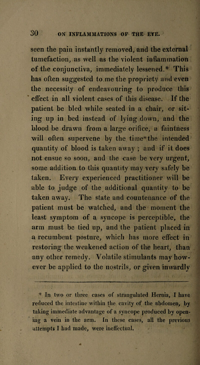 seen the pain instantly removed, and the external tumefaction, as well as the violent inflammation of the conjunctiva, immediately lessened.* This has often suggested to me the propriety and even the necessity of endeavouring to produce this effect in all violent cases of this disease. If the patient be bled while seated in a chair, or sit¬ ing up in bed instead of lying down, and the blood be drawn from a large orifice, a faintness i > will often supervene by the time* the intended quantity of blood is taken away ; and if it does not ensue so soon, and the case be very urgent, some addition to this quantity may very safely be taken. Every experienced practitioner will be able to judge of the additional quantity to be taken away. The state and countenance of the patient must be watched, and the moment the least symptom of a syncope is perceptible, the arm must be tied up, and the patient placed in a recumbent posture, which has more effect in restoring the weakened action of the heart, than any other remedy. Volatile stimulants may how¬ ever be applied to the nostrils, or given inwardly * In two or three cases of strangulated Hernia, I have reduced the intestine within the cavity of the abdomen, by taking immediate advantage of a syncope produced by open¬ ing a vein in the arm. In these cases, all the previous attempts I had made, were ineffectual.
