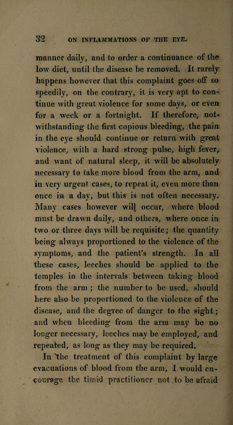manner daily, and to order a continuance of the low diet, until the disease be removed. It rarely happens however that this complaint goes off so speedily, on the contrary, it is very apt to con¬ tinue with great violence for some days, or even for a week or a fortnight. If therefore, not¬ withstanding the first copious bleeding, the pain in the eye should continue or return with great violence, with a hard strong pulse, high fever, and want of natural sleep, it will be absolutely necessary to take more blood from the arm, and in very urgent cases, to repeat it, even more than once in a day, but this is not often necessary. Many cases however will occur, where blood must be drawn daily, and others, where once in two or three days will be requisite; the quantity being always proportioned to the violence of the symptoms, and the patient’s strength. In all these cases, leeches should be applied to the temples in the intervals between taking blood from the arm ; the number to be used, should here also be proportioned to the violence of the disease, and the degree of danger to the sight ; and when bleeding from the arm may be no longer necessary, leeches may be employed, and repeated, as long as they may be required. In the treatment of this complaint by large evacuations of blood from the arm, I would en¬ courage the timid practitioner not to he afraid *